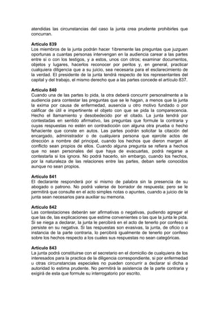 atendidas las circunstancias del caso la junta crea prudente prohibirles que
concurran.
Artículo 839
Los miembros de la junta podrán hacer 1ibremente las preguntas que juzguen
oportunas a cuantas personas intervengan en la audiencia carear a las partes
entre si o con los testigos, y a estos, unos con otros; examinar documentos,
objetos y lugares, hacerlos reconocer por peritos y, en general, practicar
cualquiera diligencia que a su juicio, sea necesaria para el esclarecimiento de
la verdad. El presidente de la junta tendrá respecto de los representantes del
capital y del trabajo, el mismo derecho que a las partes concede el artículo 837.
Artículo 840
Cuando una de las partes lo pida, la otra deberá concurrir personalmente a la
audiencia para contestar las preguntas que se le hagan, a menos que la junta
la exima por causa de enfermedad, ausencia u otro motivo fundado o por
calificar de útil e impertinente el objeto con que se pida la comparecencia.
Hecho el llamamiento y desobedecido por el citado. La junta tendrá por
contestadas en sentido afirmativo, las preguntas que formule la contraria y
cuyas respuestas no estén en contradicción con alguna otra prueba o hecho
fehaciente que conste en autos. Las partes podrán solicitar la citación del
encargado, administrador o de cualquiera persona que ejercite actos de
dirección a nombre del principal, cuando los hechos que dieron margen al
conflicto sean propios de ellos. Cuando alguna pregunta se refiera a hechos
que no sean personales del que haya de evacuarlas, podrá negarse a
contestarla si los ignora. No podrá hacerlo, sin embargo, cuando los hechos,
por la naturaleza de las relaciones entre las partes, deban serle conocidos
aunque no sean propios.
Artículo 841
El declarante responderá por si mismo de palabra sin la presencia de su
abogado o patrono. No podrá valerse de borrador de respuesta; pero se le
permitirá que consulte en el acto simples notas o apuntes, cuando a juicio de la
junta sean necesarios para auxiliar su memoria.
Artículo 842
Las contestaciones deberán ser afirmativas o negativas, pudiendo agregar el
que las de, las explicaciones que estime convenientes o las que la junta le pida.
Si se niega a declarar, la junta le percibirá en el acto de tenerlo por confeso si
persiste en su negativa. Si las respuestas son evasivas, la junta, de oficio o a
instancia de la parte contraria, lo percibirá igualmente de tenerlo por confeso
sobre los hechos respecto a los cuales sus respuestas no sean categóricas.
Artículo 843
La junta podrá constituirse con el secretario en el domicilio de cualquiera de los
interesados para la practica de la diligencia correspondiente, si por enfermedad
u otras circunstancias especiales no pueden concurrir a declarar si dicha a
autoridad lo estima prudente. No permitirá la asistencia de la parte contraria y
exigirá de esta que formule su interrogatorio por escrito.
 