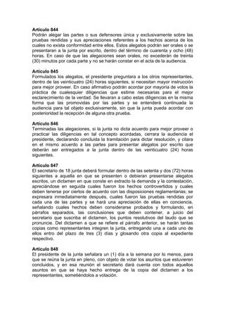 Artículo 844
Podrán alegar las partes o sus defensores única y exclusivamente sobre las
pruebas rendidas y sus apreciaciones referentes a los hechos acerca de los
cuales no exista conformidad entre ellos. Estos alegatos podrán ser orales o se
presentaran a la junta por escrito, dentro del término de cuarenta y ocho (48)
horas. En caso de que las alegaciones sean orales, no excederán de treinta
(30) minutos por cada parte y no se harán constar en el acta de la audiencia.
Artículo 845
Formulados los alegatos, el presidente preguntara a los otros representantes,
dentro de las veinticuatro (24) horas siguientes, si necesitan mayor instrucción
para mejor proveer. En caso afirmativo podrán acordar por mayoría de votos la
práctica de cualesquier diligencias que estime necesarias para el mejor
esclarecimiento de la verdad. Se llevaran a cabo estas diligencias en la misma
forma que las promovidas por las partes y se entenderá continuada la
audiencia para tal objeto exclusivamente, sin que la junta pueda acordar con
posterioridad la recepción de alguna otra prueba.
Artículo 846
Terminadas las alegaciones, si la junta no dicta acuerdo para mejor proveer o
practicar las diligencias en tal concepto acordadas, cerrara la audiencia el
presidente, declarando concluida la tramitación para dictar resolución, y citara
en el mismo acuerdo a las partes para presentar alegatos por escrito que
deberán ser entregados a la junta dentro de las veinticuatro (24) horas
siguientes.
Artículo 847
El secretario de 18 junta deberá formular dentro de las setenta y dos (72) horas
siguientes a aquella en que se presenten o debieran presentarse alegatos
escritos, un dictamen en que conste en extracto la demanda y la contestación,
apreciándose en seguida cuales fueron los hechos controvertidos y cuales
deben tenerse por ciertos de acuerdo con las disposiciones reglamentarias; se
expresara inmediatamente después, cuales fueron las pruebas rendidas por
cada una de las partes y se hará una apreciación de ellas en conciencia,
señalando cuales hechos deben considerarse probados y formulando, en
párrafos separados, las conclusiones que deben contener, a juicio del
secretario que suscriba el dictamen, los puntos resolutivos del laudo que se
pronuncie. Del dictamen a que se refiere el párrafo anterior, se harán tantas
copias como representantes integren la junta, entregando una a cada uno de
ellos entro del plazo de tres (3) días y glosando otra copia al expediente
respectivo.
Artículo 848
El presidente de la junta señalara un (1) día a la semana por lo menos, para
que se reúna la junta en pleno, con objeto de votar los asuntos que estuvieren
concluidos, y en esa reunión el secretario dará cuenta con todos aquellos
asuntos en que se haya hecho entrega de la copia del dictamen a los
representantes, sometiéndolos a votación.
 