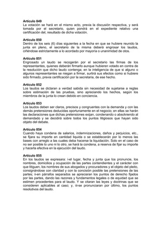 Artículo 849
La votación se hará en el mismo acto, previa la discusión respectiva, y será
tomada por el secretario, quien pondrá en el expediente relativo una
certificación del, resultado de dicha votación.
Artículo 850
Dentro de los seis (6) días siguientes a la fecha en que se hubiere reunido la
junta en pleno, el secretario de la misma deberá engrosar los laudos,
ciñéndose estrictamente a lo acordado por mayoría o unanimidad de otos.
Artículo 851
Engrosado un laudo se recogerán por el secretario las firmas de los
representantes, quienes deberán firmarlo aunque hubieren votado en contra de
la resolución que dicho laudo contenga; en la inteligencia de que si alguno o
algunos representantes se niegan a firmar, surtirá sus efectos como si hubiere
sido firmado, previa certificación por la secretaria, de ese hecho.
Artículo 852
Los laudos se dictaran a verdad sabida sin necesidad de sujetarse a reglas
sobre estimación de las pruebas, sino apreciando los hechos, según los
miembros de la junta lo crean debido en conciencia.
Artículo 853
Los laudos deben ser claros, precisos y congruentes con la demanda y con las
demás pretensiones deducidas oportunamente en el negocio; en ellas se harán
las declaraciones que dichas pretensiones exijan, condenando o absolviendo al
demandado y se decidirá sobre todos los puntos litigiosos que hayan sido
objeto del debate.
Artículo 854
Cuando haya condena de salarios, indemnizaciones, daños y perjuicios, etc.,
se fijara su importe en cantidad liquida o se establecerán por lo menos las
bases con arreglo a las cuales deba hacerse la liquidación. Solo en el caso de
no ser posible lo uno ni lo otro, se hará la condena, a reserva de fijar su importe
y hacerla efectiva en la ejecución del laudo.
Artículo 855
En los laudos se expresara: i-el lugar, fecha y junta que los pronuncie, los
nombres, domicilios y ocupación de las partes contendientes y el carácter con
que litiguen, los nombres de sus abogados y procuradores y el objeto del pleito,
consignándose con claridad y con la concisión posible las pretensiones de las
partes; ii-en párrafos separados se apreciaran los puntos de derecho fijados
por las partes, dando las razones y fundamentos legales o de equidad que se
estimen procedentes para el laudo. Y se citaran las leyes y doctrinas que se
consideren aplicables al caso; y, iii-se pronunciaran por último, los puntos
resolutivos del laudo.
 