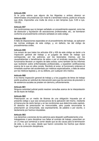 Artículo 856
Si la junta estima que alguno de los litigantes o ambos obraron en
determinadas circunstancias con mala fe o temeridad notoria, podrá en el laudo
que dicte, imponerles una multa de cinco a cien lempiras (Lps. 5.00 a Lps.
100.00).
Artículo 857
Las controversias que no tengan señalado un procedimiento especial, como las
de disolución y liquidación de asociaciones profesionales, etc., se tramitaran
conforme al procedimiento ordinario señalado en este código.
Artículo 858
A falta de disposiciones especiales en el procedimiento del trabajo, se aplicaran
las normas análogas de este código, y, en defecto, las del código de
procedimientos civiles.
Artículo 859
Los avisos de que tratan los artículos 434 y 436 de este código se darán a la
inspección general del trabajo y al juzgado de letras de trabajo que
corresponda, por los patronos, por los lesionados mismos, por los
causahabientes o beneficiarios de estos o por el sindicato respectivo. Dichos
funcionarios llevaran un registro de tales avisos; como también de los informes
que recibieren sobre enfermedades profesionales, y expedirán certificaciones
acerca de lo que en ellos conste. Recibido el aviso, el funcionario ordenara el
inmediato examen del accidentado por médicos especializados, a falta de estos
por los médicos legistas y, en su defecto, por cualquier otro medico.
Artículo 860
A la misma inspección general de trabajo y a los juzgados de letras de trabajo
podrá acudirse en solicitud de intervención para que los servicios de previsión o
de asistencia sociales se presten sin demora y eficientemente.
Artículo 861
Ninguna autoridad judicial podrá resolver consultas acerca de la interpretación
de las leyes de trabajo.
Artículo 862
Prescripción es un medio de librarse de una obligación impuesta por el
presente código o que sea consecuencia de la aplicación del mismo, mediante
el transcurso de cierto tiempo y en las condiciones que determina este capitulo.
El derecho de prescripción es irrenunciable, pero puede renunciarse la
prescripción ya consumada, sea expresamente, de palabra o por escrito, o
tácitamente por hechos indudables.
Artículo 863
Los derechos y acciones de los patronos para despedir justificadamente a los
trabajadores o para disciplinar sus faltas al contrato de trabajo, prescriben en
un (1) mes que comienza a correr desde que se dio causa para la terminación
de este, o, en su caso, desde que fueron conocidos los hechos que dieren
lugar a la corrección disciplinaria.
 
