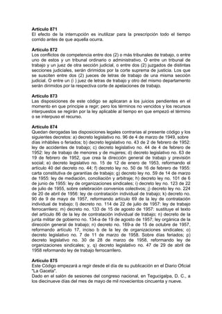 Artículo 871
El efecto de la interrupción es inutilizar para la prescripción todo el tiempo
corrido antes de que aquella ocurra.
Artículo 872
Los conflictos de competencia entre dos (2) o más tribunales de trabajo, o entre
uno de estos y un tribunal ordinario o administrativo. O entre un tribunal de
trabajo y un juez de otra sección judicial, o entre dos (2) juzgados de distintas
secciones judiciales, serán dirimidos por la corte suprema de justicia. Los que
se susciten entre dos (2) jueces de letras de trabajo de una misma sección
judicial. O entre un (i ) juez de letras de trabajo y otro del mismo departamento
serán dirimidos por la respectiva corte de apelaciones de trabajo.
Artículo 873
Las disposiciones de este código se aplicaran a los juicios pendientes en el
momento en que principie a regir; pero los términos no vencidos y los recursos
interpuestos se regirán por la ley aplicable al tiempo en que empezó el término
o se interpuso el recurso.
Artículo 874
Quedan derogadas las disposiciones legales contrarias al presente código y los
siguientes decretos: a) decreto legislativo no. 96 de 4 de marzo de 1949, sobre
días inhábiles o feriados; b) decreto legislativo no. 43 de 2 de febrero de 1952:
ley de accidentes de trabajo; c) decreto legislativo no. 44 de 4 de febrero de
1952: ley de trabajo de menores y de mujeres; d) decreto legislativo no. 63 de
19 de febrero de 1952, que crea la dirección general de trabajo y previsión
social; e) decreto legislativo no. 15 de 12 de enero de 1953, reformando el
artículo 40 del decreto no. 44; f) decreto ley no. 50 de 16 de febrero de 1955:
carta constitutiva de garantías de trabajo; g) decreto ley no. 59 de 14 de marzo
de 1955: ley de mediación, conciliación y arbitraje; h) decreto ley no. 101 de 6
de junio de 1955: ley de organizaciones sindicales; i) decreto ley no. 123 de 22
de julio de 1955, sobre celebración convenios colectivos; j) decreto ley no. 224
de 20 de abril de 1956: ley de contratación individual de trabajo; k) decreto no.
90 de 9 de mayo de 1957, reformando artículo 69 de la ley de contratación
individual de trabajo; l) decreto no. 114 de 22 de julio de 1957: ley de trabajo
ferrocarrilero; m) decreto no. 133 de 15 de agosto de 1957: sustituye el texto
del artículo 86 de la ley de contratación individual de trabajo; n) decreto de la
junta militar de gobierno no. 134-a de 19 de agosto de 1957; ley orgánica de la
dirección general de trabajo; n) decreto no. 169-a de 15 de octubre de 1957,
reformando artículo 17, inciso b de la ley de organizaciones sindicales; o)
decreto legislativo no. 7 de 11 de marzo de 1958. Sobre días feriados; p)
decreto legislativo no. 30 de 28 de marzo de 1958, reformando ley de
organizaciones sindicales; y, q) decreto legislativo no. 47 de 29 de abril de
1958 reformando ley de trabajo ferrocarrilero.
Artículo 875
Este Código empezará a regir desde el día de su publicación en el Diario Oficial
"La Gaceta".
Dado en el salón de sesiones del congreso nacional, en Tegucigalpa, D. C., a
los diecinueve días del mes de mayo de mil novecientos cincuenta y nueve.
 