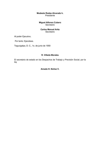 Modesto Rodas Alvarado h.
Presidente
Miguel Alfonso Cubero
Secretario
Carlos Manuel Arita
Secretario
Al poder Ejecutivo,
Por tanto: Ejecútese.
Tegucigalpa, D. C., 1o. de junio de 1959
R. Villeda Morales
El secretario de estado en los Despachos de Trabajo y Previsión Social, por la
ley
Amado H. Núñez V.
 