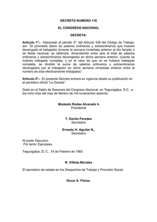 DECRETO NUMERO 116
EL CONGRESO NACIONAL
DECRETA:
Articulo 1º.- Interpretar el párrafo 3º. del Articulo 339 del Código de Trabajo,
así: “El promedio diario de salarios ordinarios y extraordinarios que hubiere
devengado el trabajador durante la semana inmediata anterior al día feriado o
de fiesta nacional, se obtendrá, diviendiendo entre seis el total de salarios
ordinarios y extraordinarios devengados en dicha semana anterior, cuando se
hubiere trabajado completa, y en el caso de que no se hubiere trabajado
completa, se dividirá la suma de salarios ordinarios y extraordinarios
devengados por el trabajador en dicha semana inmediata anterior entre el
número de días efectivamente trabajados”.
Articulo 2º.- El presente Decreto entrará en vigencia desde su publicación en
el periódico oficial “La Gaceta”.
Dado en el Salón de Sesiones del Congreso Nacional, en Tegucigalpa, D.C., a
los ocho días del mes de febrero de mil novecientos sesenta.
Modesto Rodas Alvarado h.
Presidente
T. Danilo Paredes
Secretario
Ernesto H. Aguilar N.,
Secretario
Al poder Ejecutivo,
Por tanto: Ejecútese.
Tegucigalpa, D. C., 19 de Febrero de 1960
R. Villeda Morales
El secretario de estado en los Despachos de Trabajo y Previsión Social,
Oscar A. Flores.
 
