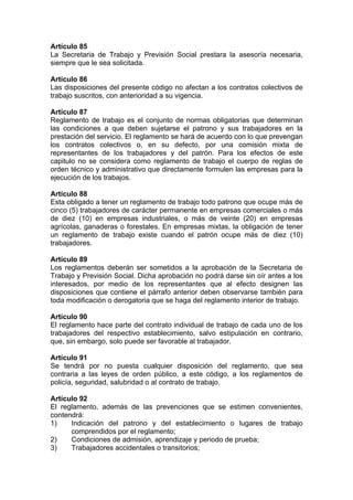 Artículo 85
La Secretaria de Trabajo y Previsión Social prestara la asesoría necesaria,
siempre que le sea solicitada.
Artículo 86
Las disposiciones del presente código no afectan a los contratos colectivos de
trabajo suscritos, con anterioridad a su vigencia.
Artículo 87
Reglamento de trabajo es el conjunto de normas obligatorias que determinan
las condiciones a que deben sujetarse el patrono y sus trabajadores en la
prestación del servicio. El reglamento se hará de acuerdo con lo que prevengan
los contratos colectivos o, en su defecto, por una comisión mixta de
representantes de los trabajadores y del patrón. Para los efectos de este
capitulo no se considera como reglamento de trabajo el cuerpo de reglas de
orden técnico y administrativo que directamente formulen las empresas para la
ejecución de los trabajos.
Artículo 88
Esta obligado a tener un reglamento de trabajo todo patrono que ocupe más de
cinco (5) trabajadores de carácter permanente en empresas comerciales o más
de diez (10) en empresas industriales, o más de veinte (20) en empresas
agrícolas, ganaderas o forestales. En empresas mixtas, la obligación de tener
un reglamento de trabajo existe cuando el patrón ocupe más de diez (10)
trabajadores.
Artículo 89
Los reglamentos deberán ser sometidos a la aprobación de la Secretaria de
Trabajo y Previsión Social. Dicha aprobación no podrá darse sin oír antes a los
interesados, por medio de los representantes que al efecto designen las
disposiciones que contiene el párrafo anterior deben observarse también para
toda modificación o derogatoria que se haga del reglamento interior de trabajo.
Artículo 90
El reglamento hace parte del contrato individual de trabajo de cada uno de los
trabajadores del respectivo establecimiento, salvo estipulación en contrario,
que, sin embargo, solo puede ser favorable al trabajador.
Artículo 91
Se tendrá por no puesta cualquier disposición del reglamento, que sea
contraria a las leyes de orden público, a este código, a los reglamentos de
policía, seguridad, salubridad o al contrato de trabajo.
Artículo 92
El reglamento, además de las prevenciones que se estimen convenientes,
contendrá:
1) Indicación del patrono y del establecimiento o lugares de trabajo
comprendidos por el reglamento;
2) Condiciones de admisión, aprendizaje y periodo de prueba;
3) Trabajadores accidentales o transitorios;
 