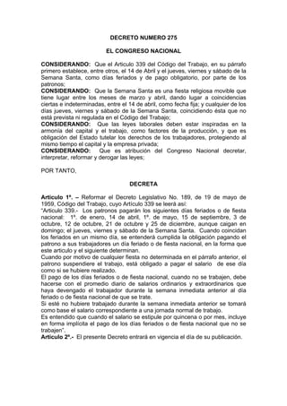 DECRETO NUMERO 275
EL CONGRESO NACIONAL
CONSIDERANDO: Que el Articulo 339 del Código del Trabajo, en su párrafo
primero establece, entre otros, el 14 de Abril y el jueves, viernes y sábado de la
Semana Santa, como días feriados y de pago obligatorio, por parte de los
patronos;
CONSIDERANDO: Que la Semana Santa es una fiesta religiosa movible que
tiene lugar entre los meses de marzo y abril, dando lugar a coincidencias
ciertas e indeterminadas, entre el 14 de abril, como fecha fija; y cualquier de los
días jueves, viernes y sábado de la Semana Santa, coincidiendo ésta que no
está prevista ni regulada en el Código del Trabajo;
CONSIDERANDO: Que las leyes laborales deben estar inspiradas en la
armonía del capital y el trabajo, como factores de la producción, y que es
obligación del Estado tutelar los derechos de los trabajadores, protegiendo al
mismo tiempo el capital y la empresa privada;
CONSIDERANDO: Que es atribución del Congreso Nacional decretar,
interpretar, reformar y derogar las leyes;
POR TANTO,
DECRETA
Articulo 1º. – Reformar el Decreto Legislativo No. 189, de 19 de mayo de
1959, Código del Trabajo, cuyo Artículo 339 se leerá así:
“Articulo 339.- Los patronos pagarán los siguientes días feriados o de fiesta
nacional: 1º. de enero, 14 de abril, 1º. de mayo, 15 de septiembre, 3 de
octubre, 12 de octubre, 21 de octubre y 25 de diciembre, aunque caigan en
domingo; el jueves, viernes y sábado de la Semana Santa. Cuando coincidan
los feriados en un mismo día, se entenderá cumplida la obligación pagando el
patrono a sus trabajadores un día feriado o de fiesta nacional, en la forma que
este articulo y el siguiente determinan.
Cuando por motivo de cualquier fiesta no determinada en el párrafo anterior, el
patrono suspendiere el trabajo, está obligado a pagar el salario de ese día
como si se hubiere realizado.
El pago de los días feriados o de fiesta nacional, cuando no se trabajen, debe
hacerse con el promedio diario de salarios ordinarios y extraordinarios que
haya devengado el trabajador durante la semana inmediata anterior al día
feriado o de fiesta nacional de que se trate.
Si esté no hubiere trabajado durante la semana inmediata anterior se tomará
como base el salario correspondiente a una jornada normal de trabajo.
Es entendido que cuando el salario se estipule por quincena o por mes, incluye
en forma implícita el pago de los días feriados o de fiesta nacional que no se
trabajen”.
Articulo 2º.- El presente Decreto entrará en vigencia el día de su publicación.
 