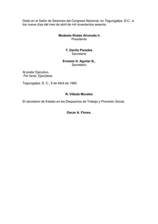 Dado en el Salón de Sesiones del Congreso Nacional, en Tegucigalpa, D.C., a
los nueve días del mes de abril de mil novecientos sesenta.
Modesto Rodas Alvarado h.
Presidente
T. Danilo Paredes
Secretario
Ernesto H. Aguilar N.,
Secretario
Al poder Ejecutivo,
Por tanto: Ejecútese.
Tegucigalpa, D. C., 9 de Abril de 1960.
R. Villeda Morales
El secretario de Estado en los Despachos de Trabajo y Previsión Social,
Oscar A. Flores.
 