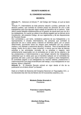 DECRETO NUMERO 45
EL CONGRESO NACIONAL
DECRETA:
Articulo 1º.- Adicionar al Articulo 7º. del Código del Trabajo, el cual se leerá
así:
“Articulo 7º:- Intermediario es toda persona natural o jurídica, particular o de
derecho público, que contrata en nombre propio los servicios de uno o más
trabajadores para que ejecuten algún trabajo en beneficio de un patrono. Este
último queda obligado solidariamente por la gestión de aquel para que con él o
los trabajadores, en cuanto se refiere a los efectos legales que se deriven de la
Constitución, del presente Código, de sus reglamentos y de las disposiciones
de Previsión Social.
Son contratistas y, por tanto, verdaderos patronos de sus trabajadores y no
representantes ni simples intermediarios, las personas que contraten la
ejecución de una o varias obras o labores en beneficio ajeno, por un precio
determinado, asumiendo todos los riesgos para realizarlas con sus propios
medios y con libertad o autonomía técnica y directiva. Pero el beneficiario del
trabajo, dueño de la obra o base industrial, a menos que se trate de labores
extrañas a las actividades normales de su empresa o negocio, será
solidariamente responsable con el contratista por el valor de los salarios y de
las prestaciones e indemnizaciones a que tengan derecho los trabajadores,
solidaridad que no obsta para que el beneficio estipule con el contratista las
garantías del caso y para que repita contra él lo pagado a esos trabajadores.
El contratista pagará a sus trabajadores los mismos salarios, prestaciones e
indemnizaciones que paga el beneficiario del trabajo, a sus trabajadores en sus
labores, obras o negocios”.
Articulo 2.- El presente Decreto entrará en vigor desde el día de su
publicación en el diario oficial “La Gaceta”.
Dado en el Salón de Sesiones del Congreso Nacional, en Tegucigalpa, D.C., a
los diecisiete días del mes de febrero de mil novecientos sesenta y uno.
Modesto Rodas Alvarado h.
Presidente
Francisco Lozano España,
Secretario
Abraham Zúñiga Rivas,
Secretario
 