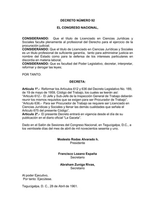 DECRETO NÚMERO 92
EL CONGRESO NACIONAL,
CONSIDERANDO: Que el título de Licenciado en Ciencias Jurídicas y
Sociales faculta plenamente al profesional del Derecho para el ejercicio de la
procuración judicial;
CONSIDERANDO: Que el titulo de Licenciado en Ciencias Jurídicas y Sociales
es un titulo profesional de suficiente garantía, tanto para administrar justicia en
nombre del Estado como para la defensa de los intereses particulares en
discordia en materia laboral;
CONSIDERANDO: Que es facultad del Poder Legislativo, decretar, interpretar,
reformar y derogar las leyes;
POR TANTO:
DECRETA:
Artículo 1º.- Reformar los Artículos 612 y 636 del Decreto Legislativo No. 189,
de 19 de mayo de 1959, Código del Trabajo, los cuales se leerán así:
“Articulo 612.- El Jefe y Sub-Jefe de la Inspección General de Trabajo deberán
reunir los mismos requisitos que se exigen para ser Procurador de Trabajo”.
“Articulo 636.- Para ser Procurador de Trabajo se requiere ser Licenciado en
Ciencias Jurídicas y Sociales y llenar las demás cualidades que señala el
Articulo 675 del presente Código”.
Articulo 2º.- El presente Decreto entrará en vigencia desde el día de su
publicación en el diario oficial “La Gaceta”.
Dado en el Salón de Sesiones del Congreso Nacional, en Tegucigalpa, D.C., a
los veintisiete días del mes de abril de mil novecientos sesenta y uno.
Modesto Rodas Alvarado h.
Presidente
Francisco Lozano España
Secretario
Abraham Zuniga Rivas,
Secretario
Al poder Ejecutivo,
Por tanto: Ejecútese.
Tegucigalpa, D. C., 28 de Abril de 1961.
 