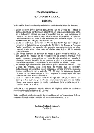 DECRETO NÚMERO 96
EL CONGRESO NACIONAL,
DECRETA:
Artículo 1º.- Interpretar las siguientes disposiciones del Código del Trabajo:
a) En el caso del primer párrafo del Artículo 104 del Código del Trabajo, el
patrono podrá dar por terminado el contrato sin responsabilidad de su parte,
si el trabajador, victima de una enfermedad que no sea profesional ni
causada por accidente de trabajo, no manifiesta su propósito de reanudar
permanentemente su labor al ser requerido para este efecto por conducto
del Ministerio de Trabajo y Previsión Social.
b) En la situación que contempla el Articulo 105 del Código del Trabajo, si
requerido el trabajador por conducto del Ministerio de Trabajo y Previsión
Social, manifiesta su propósito de reanudar permanentemente su labor,
quedará sujeto a las obligaciones señaladas en el Artículo 97 del referido
cuerpo de leyes.
c) Los limites normales de duración del trabajo a que se refiere el Articulo 272,
del Código del Trabajo, en la regulación de las jornadas mensual y de
cuatro semanas consecutivas, se entiende sin perjuicio de cumplir lo
dispuesto para la duración de las jornadas al día y a la semana, salvo los
casos de excepción a que se refiere el Artículo 277 del mismo Código.
d) El recargo legal del cincuenta por ciento a que se refiere el Artículo 273 del
Código del Trabajo, para toda hora de trabajo que se considere
extraordinaria, se sumará al tipo de salario por jornada ordinaria, según los
límites establecidos por el Artículo 272. El pago de salario por jornada
ordinaria no podrá eludirse por el hecho de pagar el recargo legal para toda
hora que se considere extraordinaria.
e) Para los efectos del Articulo 322 del Código del Trabajo, el salario que
corresponde a cuarenta y ocho horas semanales de las jornadas de trabajo
diurno, será igual al salario de treinta y seis horas de la jornada nocturna y
cuarenta y dos de la mixta.
Artículo 2º.- El presente Decreto entrará en vigencia desde el día de su
publicación en el diario oficial “La Gaceta”.
Dado en el Salón de Sesiones del Congreso Nacional, en Tegucigalpa, D.C., a
los doce días del mes de mayo de mil novecientos sesenta y uno.
Modesto Rodas Alvarado h.
Presidente
Francisco Lozano España,
Secretario
 