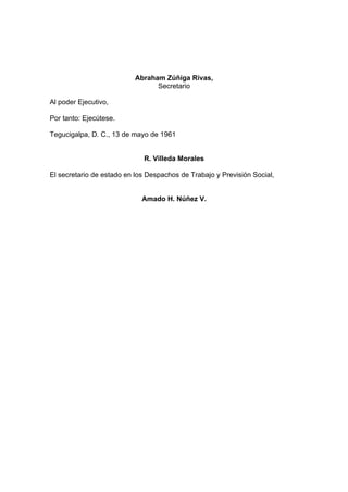 Abraham Zúñiga Rivas,
Secretario
Al poder Ejecutivo,
Por tanto: Ejecútese.
Tegucigalpa, D. C., 13 de mayo de 1961
R. Villeda Morales
El secretario de estado en los Despachos de Trabajo y Previsión Social,
Amado H. Núñez V.
 