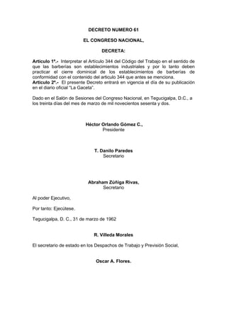 DECRETO NUMERO 61
EL CONGRESO NACIONAL,
DECRETA:
Artículo 1º.- Interpretar el Artículo 344 del Código del Trabajo en el sentido de
que las barberías son establecimientos industriales y por lo tanto deben
practicar el cierre dominical de los establecimientos de barberías de
conformidad con el contenido del articulo 344 que antes se menciona.
Articulo 2º.- El presente Decreto entrará en vigencia el día de su publicación
en el diario oficial “La Gaceta”.
Dado en el Salón de Sesiones del Congreso Nacional, en Tegucigalpa, D.C., a
los treinta días del mes de marzo de mil novecientos sesenta y dos.
Héctor Orlando Gómez C.,
Presidente
T. Danilo Paredes
Secretario
Abraham Zúñiga Rivas,
Secretario
Al poder Ejecutivo,
Por tanto: Ejecútese.
Tegucigalpa, D. C., 31 de marzo de 1962
R. Villeda Morales
El secretario de estado en los Despachos de Trabajo y Previsión Social,
Oscar A. Flores.
 