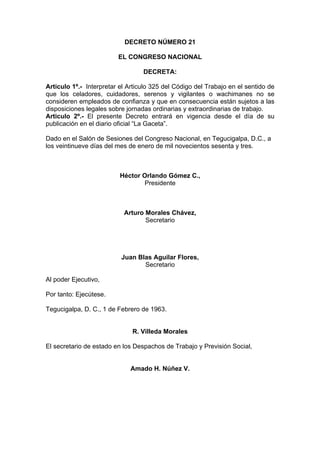 DECRETO NÚMERO 21
EL CONGRESO NACIONAL
DECRETA:
Articulo 1º.- Interpretar el Articulo 325 del Código del Trabajo en el sentido de
que los celadores, cuidadores, serenos y vigilantes o wachimanes no se
consideren empleados de confianza y que en consecuencia están sujetos a las
disposiciones legales sobre jornadas ordinarias y extraordinarias de trabajo.
Articulo 2º.- El presente Decreto entrará en vigencia desde el día de su
publicación en el diario oficial “La Gaceta”.
Dado en el Salón de Sesiones del Congreso Nacional, en Tegucigalpa, D.C., a
los veintinueve días del mes de enero de mil novecientos sesenta y tres.
Héctor Orlando Gómez C.,
Presidente
Arturo Morales Chávez,
Secretario
Juan Blas Aguilar Flores,
Secretario
Al poder Ejecutivo,
Por tanto: Ejecútese.
Tegucigalpa, D. C., 1 de Febrero de 1963.
R. Villeda Morales
El secretario de estado en los Despachos de Trabajo y Previsión Social,
Amado H. Núñez V.
 