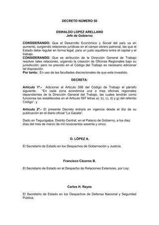 DECRETO NÚMERO 50
OSWALDO LOPEZ ARELLANO
Jefe de Gobierno
CONSIDERANDO: Que el Desarrollo Económico y Social del país va en
aumento, surgiendo relaciones jurídicas en el campo obrero patronal, las que el
Estado debe regular en forma legal, para un justo equilibrio entre el capital y el
trabajo.
CONSIDERANDO: Que es atribución de la Dirección General de Trabajo
resolver tales relaciones, urgiendo la creación de Oficinas Regionales bajo su
jurisdicción; pero no previsto en el Código del Trabajo es necesario adicionar
tal disposición.
Por tanto: En uso de las facultades discrecionales de que esta investido.
DECRETA:
Articulo 1º.- Adicionar al Articulo 598 del Código de Trabajo el párrafo
siguiente: “En cada zona económica una o mas oficinas regionales
dependientes de la Dirección General del Trabajo, las cuales tendrán como
funciones las establecidas en el Articulo 597 letras a), b), c), d) y g) del referido
Código”, y
Articulo 2º.- El presente Decreto entrará en vigencia desde el día de su
publicación en el diario oficial “La Gaceta”.
Dado en Tegucigalpa, Distrito Central, en el Palacio de Gobierno, a los diez
días del mes de marzo de mil novecientos sesenta y cinco.
O. LÓPEZ A.
El Secretario de Estado en los Despachos de Gobernación y Justicia,
Francisco Cáceres B.
El Secretario de Estado en el Despacho de Relaciones Exteriores, por Ley.
Carlos H. Reyes
El Secretario de Estado en los Despachos de Defensa Nacional y Seguridad
Pública,
 
