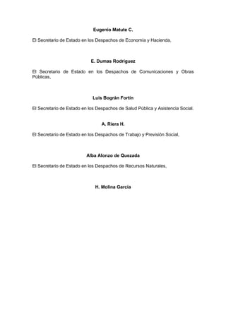Eugenio Matute C.
El Secretario de Estado en los Despachos de Economía y Hacienda,
E. Dumas Rodríguez
El Secretario de Estado en los Despachos de Comunicaciones y Obras
Públicas,
Luís Bográn Fortín
El Secretario de Estado en los Despachos de Salud Pública y Asistencia Social.
A. Riera H.
El Secretario de Estado en los Despachos de Trabajo y Previsión Social,
Alba Alonzo de Quezada
El Secretario de Estado en los Despachos de Recursos Naturales,
H. Molina García
 