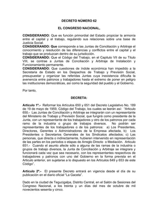 DECRETO NÚMERO 62
EL CONGRESO NACIONAL,
CONSIDERANDO: Que es función primordial del Estado propiciar la armonía
entre el capital y el trabajo, regulando sus relaciones sobre una base de
Justicia Social.
CONSIDERANDO: Que corresponde a las Juntas de Conciliación y Arbitraje el
conocimiento y resolución de las diferencias y conflictos entre el capital y el
trabajo que se produzcan dentro de su jurisdicción.
CONSIDERANDO: Que el Código del Trabajo, en el Capitulo VII de su Titulo
VIII, se contrae a Juntas de Conciliación y Arbitraje de Instalación y
Funcionamiento permanente.
CONSIDERANDO: Que cuestiones de índole económica han impedido a la
Secretaria de Estado en los Despachos de Trabajo y Previsión Social,
presupuestar y organizar las referidas Juntas cuya inexistencia dificulta la
avenencia entre patronos y trabajadores hasta el extremo de poner en peligro
las instituciones democráticas, así como la seguridad del pueblo y el Gobierno.
Por tanto,
DECRETA:
Articulo 1º.- Reformar los Artículos 650 y 651 del Decreto Legislativo No. 189
de 19 de mayo de 1959, Código del Trabajo, los cuales se leerán así: “Articulo
650.- Las Juntas de Conciliación y Arbitraje se integrarán con un representante
del Ministerio de Trabajo y Previsión Social, que fungirá como presidente de la
Junta, con un representante de los trabajadores y otro de los patronos por cada
ramo de la industria o grupo de trabajos diversos. No podrán ser
representantes de los trabajadores o de los patronos: a) Los Presidentes,
Directores, Gerentes o Administradores de la Empresa afectada, b) Los
Presidentes o Secretarios Generales de los Sindicatos afectados; c) Las
personas, que directa o indirectamente, hubieren intervenido en representación
de las partes en los periodos o etapas de Arreglo Directo o Mediación. Articulo
651.- Cuando el asunto afecte sólo a alguna de las ramas de la industria o
grupos de trabajo diversos, la Junta de Conciliación y Arbitraje se integrara y
funcionará cada vez que sea necesario, con los representantes respectivos de
trabajadores y patronos con uno del Gobierno en la forma prevista en el
Articulo anterior, sin sujetarse a lo dispuesto en los Artículos 649 y 653 de este
Código”.
Articulo 2º.- El presente Decreto entrará en vigencia desde el día de su
publicación en el diario oficial “La Gaceta”.
Dado en la ciudad de Tegucigalpa, Distrito Central, en el Salón de Sesiones del
Congreso Nacional, a los treinta y un días del mes de octubre de mil
novecientos sesenta y cinco.
 