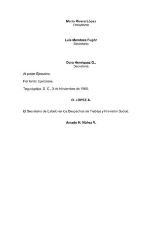 Mario Rivera López
Presidente
Luís Mendoza Fugón
Secretario
Dora Henríquez G.,
Secretaria
Al poder Ejecutivo,
Por tanto: Ejecútese.
Tegucigalpa, D. C., 3 de Noviembre de 1965.
O. LOPEZ A.
El Secretario de Estado en los Despachos de Trabajo y Previsión Social,
Amado H. Núñez V.
 