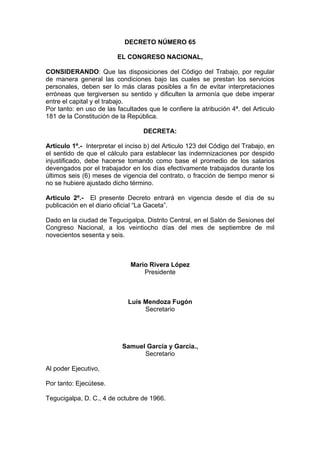 DECRETO NÚMERO 65
EL CONGRESO NACIONAL,
CONSIDERANDO: Que las disposiciones del Código del Trabajo, por regular
de manera general las condiciones bajo las cuales se prestan los servicios
personales, deben ser lo más claras posibles a fin de evitar interpretaciones
erróneas que tergiversen su sentido y dificulten la armonía que debe imperar
entre el capital y el trabajo.
Por tanto: en uso de las facultades que le confiere la atribución 4ª. del Articulo
181 de la Constitución de la República.
DECRETA:
Articulo 1º.- Interpretar el inciso b) del Articulo 123 del Código del Trabajo, en
el sentido de que el cálculo para establecer las indemnizaciones por despido
injustificado, debe hacerse tomando como base el promedio de los salarios
devengados por el trabajador en los días efectivamente trabajados durante los
últimos seis (6) meses de vigencia del contrato, o fracción de tiempo menor si
no se hubiere ajustado dicho término.
Articulo 2º.- El presente Decreto entrará en vigencia desde el día de su
publicación en el diario oficial “La Gaceta”.
Dado en la ciudad de Tegucigalpa, Distrito Central, en el Salón de Sesiones del
Congreso Nacional, a los veintiocho días del mes de septiembre de mil
novecientos sesenta y seis.
Mario Rivera López
Presidente
Luís Mendoza Fugón
Secretario
Samuel García y García.,
Secretario
Al poder Ejecutivo,
Por tanto: Ejecútese.
Tegucigalpa, D. C., 4 de octubre de 1966.
 