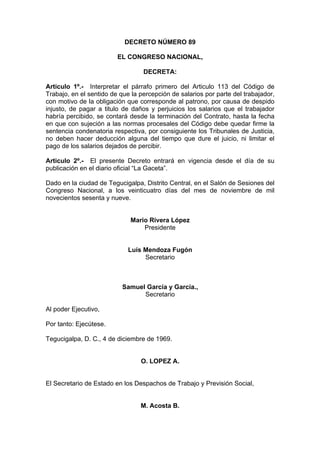 DECRETO NÚMERO 89
EL CONGRESO NACIONAL,
DECRETA:
Articulo 1º.- Interpretar el párrafo primero del Articulo 113 del Código de
Trabajo, en el sentido de que la percepción de salarios por parte del trabajador,
con motivo de la obligación que corresponde al patrono, por causa de despido
injusto, de pagar a titulo de daños y perjuicios los salarios que el trabajador
habría percibido, se contará desde la terminación del Contrato, hasta la fecha
en que con sujeción a las normas procesales del Código debe quedar firme la
sentencia condenatoria respectiva, por consiguiente los Tribunales de Justicia,
no deben hacer deducción alguna del tiempo que dure el juicio, ni limitar el
pago de los salarios dejados de percibir.
Articulo 2º.- El presente Decreto entrará en vigencia desde el día de su
publicación en el diario oficial “La Gaceta”.
Dado en la ciudad de Tegucigalpa, Distrito Central, en el Salón de Sesiones del
Congreso Nacional, a los veinticuatro días del mes de noviembre de mil
novecientos sesenta y nueve.
Mario Rivera López
Presidente
Luís Mendoza Fugón
Secretario
Samuel García y García.,
Secretario
Al poder Ejecutivo,
Por tanto: Ejecútese.
Tegucigalpa, D. C., 4 de diciembre de 1969.
O. LOPEZ A.
El Secretario de Estado en los Despachos de Trabajo y Previsión Social,
M. Acosta B.
 