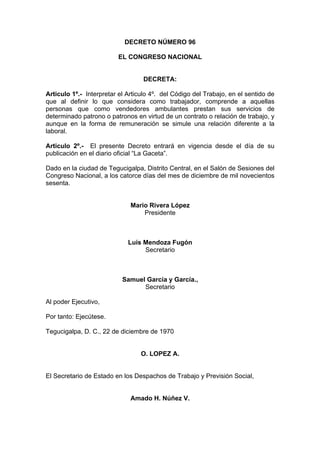 DECRETO NÚMERO 96
EL CONGRESO NACIONAL
DECRETA:
Articulo 1º.- Interpretar el Articulo 4º. del Código del Trabajo, en el sentido de
que al definir lo que considera como trabajador, comprende a aquellas
personas que como vendedores ambulantes prestan sus servicios de
determinado patrono o patronos en virtud de un contrato o relación de trabajo, y
aunque en la forma de remuneración se simule una relación diferente a la
laboral.
Articulo 2º.- El presente Decreto entrará en vigencia desde el día de su
publicación en el diario oficial “La Gaceta”.
Dado en la ciudad de Tegucigalpa, Distrito Central, en el Salón de Sesiones del
Congreso Nacional, a los catorce días del mes de diciembre de mil novecientos
sesenta.
Mario Rivera López
Presidente
Luís Mendoza Fugón
Secretario
Samuel García y García.,
Secretario
Al poder Ejecutivo,
Por tanto: Ejecútese.
Tegucigalpa, D. C., 22 de diciembre de 1970
O. LOPEZ A.
El Secretario de Estado en los Despachos de Trabajo y Previsión Social,
Amado H. Núñez V.
 