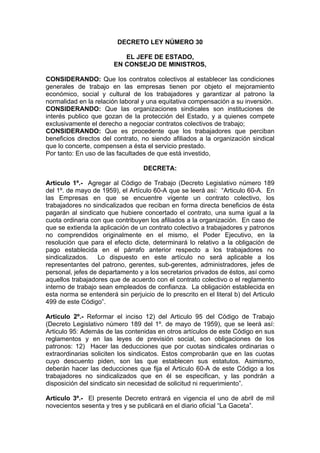 DECRETO LEY NÚMERO 30
EL JEFE DE ESTADO,
EN CONSEJO DE MINISTROS,
CONSIDERANDO: Que los contratos colectivos al establecer las condiciones
generales de trabajo en las empresas tienen por objeto el mejoramiento
económico, social y cultural de los trabajadores y garantizar al patrono la
normalidad en la relación laboral y una equitativa compensación a su inversión.
CONSIDERANDO: Que las organizaciones sindicales son instituciones de
interés publico que gozan de la protección del Estado, y a quienes compete
exclusivamente el derecho a negociar contratos colectivos de trabajo;
CONSIDERANDO: Que es procedente que los trabajadores que perciban
beneficios directos del contrato, no siendo afiliados a la organización sindical
que lo concerte, compensen a ésta el servicio prestado.
Por tanto: En uso de las facultades de que está investido,
DECRETA:
Articulo 1º.- Agregar al Código de Trabajo (Decreto Legislativo número 189
del 1º. de mayo de 1959), el Artículo 60-A que se leerá así: “Articulo 60-A. En
las Empresas en que se encuentre vigente un contrato colectivo, los
trabajadores no sindicalizados que reciban en forma directa beneficios de ésta
pagarán al sindicato que hubiere concertado el contrato, una suma igual a la
cuota ordinaria con que contribuyen los afiliados a la organización. En caso de
que se extienda la aplicación de un contrato colectivo a trabajadores y patronos
no comprendidos originalmente en el mismo, el Poder Ejecutivo, en la
resolución que para el efecto dicte, determinará lo relativo a la obligación de
pago establecida en el párrafo anterior respecto a los trabajadores no
sindicalizados. Lo dispuesto en este artículo no será aplicable a los
representantes del patrono, gerentes, sub-gerentes, administradores, jefes de
personal, jefes de departamento y a los secretarios privados de éstos, así como
aquellos trabajadores que de acuerdo con el contrato colectivo o el reglamento
interno de trabajo sean empleados de confianza. La obligación establecida en
esta norma se entenderá sin perjuicio de lo prescrito en el literal b) del Articulo
499 de este Código”.
Articulo 2º.- Reformar el inciso 12) del Articulo 95 del Código de Trabajo
(Decreto Legislativo número 189 del 1º. de mayo de 1959), que se leerá así:
Articulo 95: Además de las contenidas en otros artículos de este Código en sus
reglamentos y en las leyes de previsión social, son obligaciones de los
patronos: 12) Hacer las deducciones que por cuotas sindicales ordinarias o
extraordinarias soliciten los sindicatos. Estos comprobarán que en las cuotas
cuyo descuento piden, son las que establecen sus estatutos. Asimismo,
deberán hacer las deducciones que fija el Articulo 60-A de este Código a los
trabajadores no sindicalizados que en él se especifican, y las pondrán a
disposición del sindicato sin necesidad de solicitud ni requerimiento”.
Articulo 3º.- El presente Decreto entrará en vigencia el uno de abril de mil
novecientos sesenta y tres y se publicará en el diario oficial “La Gaceta”.
 