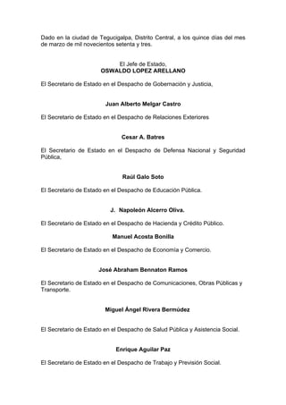 Dado en la ciudad de Tegucigalpa, Distrito Central, a los quince días del mes
de marzo de mil novecientos setenta y tres.
El Jefe de Estado,
OSWALDO LOPEZ ARELLANO
El Secretario de Estado en el Despacho de Gobernación y Justicia,
Juan Alberto Melgar Castro
El Secretario de Estado en el Despacho de Relaciones Exteriores
Cesar A. Batres
El Secretario de Estado en el Despacho de Defensa Nacional y Seguridad
Pública,
Raúl Galo Soto
El Secretario de Estado en el Despacho de Educación Pública.
J. Napoleón Alcerro Oliva.
El Secretario de Estado en el Despacho de Hacienda y Crédito Público.
Manuel Acosta Bonilla
El Secretario de Estado en el Despacho de Economía y Comercio.
José Abraham Bennaton Ramos
El Secretario de Estado en el Despacho de Comunicaciones, Obras Públicas y
Transporte.
Miguel Ángel Rivera Bermúdez
El Secretario de Estado en el Despacho de Salud Pública y Asistencia Social.
Enrique Aguilar Paz
El Secretario de Estado en el Despacho de Trabajo y Previsión Social.
 