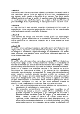 Artículo 7
Intermediario es toda persona natural o jurídica, particular o de derecho público
que contrata en nombre propio los servicios de uno o más trabajadores para
que ejecuten algún trabajo en beneficio de un patrono. Este último queda
obligado solidariamente por la gestión de aquel para con el o los trabajadores,
en cuanto se refiere a los efectos legales que se deriven de la constitución, del
presente código, de sus reglamentos y de las disposiciones de previsión social.
Artículo 8
En caso de conflicto entre las leyes de trabajo o de previsión social con las de
cualquier otra índole, deben de predominar las primeras. No hay preeminencia
entre las leyes de previsión social y las de trabajo.
Artículo 9
Todo contrato de trabajo será revisable cuando quiera que sobrevengan
imprevistas y graves alteraciones de la normalidad económica. Cuando se
solicite revisión de un contrato se procederá en la forma establecida en el
artículo 71.
Artículo 10
Se prohíbe tomar cualesquiera clase de represalias contra los trabajadores con
el propósito de impedirles parcial o totalmente el ejercicio de los derechos que
les otorguen la constitución, el presente código, sus reglamentos o las demás
leyes de trabajo o de previsión social, o con motivo de haberlos ejercido o de
haber intentado ejercerlos.
Artículo 11
Se prohíbe a los patronos emplear menos de un noventa (90%) de trabajadores
hondureños y pagar a estos menos del ochenta y cinco por ciento (85%) del
total de los salarios que en sus respectivas empresas se devenguen. Ambas
proporciones pueden modificarse: a) cuando así lo exijan evidentes razones de
protección y fomento a la economía nacional o de carencia de técnicos
hondureños en determinada actividad, o de defensa de los trabajadores
nacionales que demuestren su capacidad. En todas estas circunstancias el
poder ejecutivo, mediante acuerdo razonado emitido por conducto del
ministerio de trabajo y previsión social puede disminuir ambas proporciones
hasta en un diez por ciento (10%) cada una y durante un lapso de cinco años
(5) para cada empresa, o aumentarlas hasta eliminar la participación de los
trabajadores extranjeros. En caso de que dicho ministerio autorice la
disminución de los expresados porcentajes debe exigir a las empresas:
1. - Que realicen inmediatamente programas efectivos de entrenamiento y
capacitación de los trabajadores hondureños; y,
2. - Que presenten semestralmente o cuando sean requeridos por el
ministerio de trabajo y previsión social, informes detallados de los
puestos ocupados por extranjeros y que contengan los requisitos y
especializaciones requeridas para los cargos, y las atribuciones de
estos. Cuando la inspección general del trabajo, previo estudio,
determine que los hondureños están capacitados para desempeñar con
eficiencia los puestos especializados, el ministerio de trabajo y previsión
social, debe requerir a la empresa para que proceda a la substitución del
 