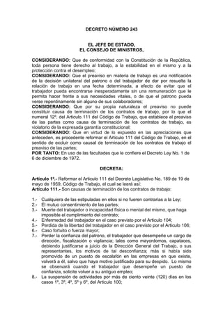 DECRETO NÚMERO 243
EL JEFE DE ESTADO,
EL CONSEJO DE MINISTROS,
CONSIDERANDO: Que de conformidad con la Constitución de la República,
toda persona tiene derecho al trabajo, a la estabilidad en el mismo y a la
protección contra el desempleo;
CONSIDERANDO: Que el preaviso en materia de trabajo es una notificación
de la decisión unilateral del patrono o del trabajador de dar por resuelta la
relación de trabajo en una fecha determinada, a efecto de evitar que el
trabajador pueda encontrarse inesperadamente sin una remuneración que le
permita hacer frente a sus necesidades vitales, o de que el patrono pueda
verse repentinamente sin alguno de sus colaboradores;
CONSIDERANDO: Que por su propia naturaleza el preaviso no puede
constituir causa de terminación de los contratos de trabajo, por lo que el
numeral 12º. del Articulo 111 del Código de Trabajo, que establece el preaviso
de las partes como causa de terminación de los contratos de trabajo, es
violatorio de la expresada garantía constitucional;
CONSIDERANDO: Que en virtud de lo expuesto en las apreciaciones que
anteceden, es procedente reformar el Articulo 111 del Código de Trabajo, en el
sentido de excluir como causal de terminación de los contratos de trabajo el
preaviso de las partes;
POR TANTO: En uso de las facultades que le confiere el Decreto Ley No. 1 de
6 de diciembre de 1972.
DECRETA:
Artículo 1º.- Reformar el Articulo 111 del Decreto Legislativo No. 189 de 19 de
mayo de 1959, Código de Trabajo, el cual se leerá así:
Artículo 111.- Son causas de terminación de los contratos de trabajo:
1.- Cualquiera de las estipuladas en ellos si no fueren contrarias a la Ley;
2.- El mutuo consentimiento de las partes;
3.- Muerte del trabajador o incapacidad física o mental del mismo, que haga
imposible el cumplimiento del contrato;
4.- Enfermedad del trabajador en el caso previsto por el Articulo 104;
5.- Perdida de la libertad del trabajador en el caso previsto por el Articulo 106;
6.- Caso fortuito o fuerza mayor;
7.- Perder la confianza del patrono, el trabajador que desempeñe un cargo de
dirección, fiscalización o vigilancia; tales como mayordomos, capataces,
debiendo justificarse a juicio de la Dirección General del Trabajo, o sus
representantes, los motivos de tal desconfianza; más si había sido
promovido de un puesto de escalafón en las empresas en que existe,
volverá a él, salvo que haya motivo justificado para su despido. Lo mismo
se observará cuando el trabajador que desempeñe un puesto de
confianza, solicite volver a su antiguo empleo;
8.- La suspensión de actividades por más de ciento veinte (120) días en los
casos 1º, 3º, 4º, 5º y 6º, del Articulo 100;
 
