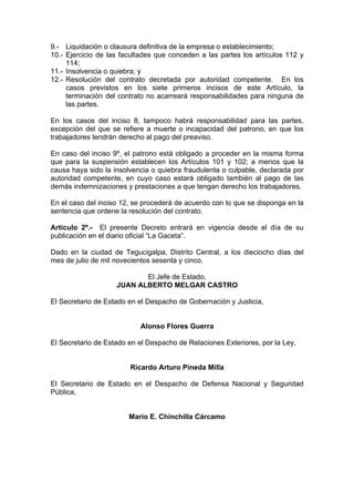 9.- Liquidación o clausura definitiva de la empresa o establecimiento;
10.- Ejercicio de las facultades que conceden a las partes los artículos 112 y
114;
11.- Insolvencia o quiebra; y
12.- Resolución del contrato decretada por autoridad competente. En los
casos previstos en los siete primeros incisos de este Artículo, la
terminación del contrato no acarreará responsabilidades para ninguna de
las partes.
En los casos del inciso 8, tampoco habrá responsabilidad para las partes,
excepción del que se refiere a muerte o incapacidad del patrono, en que los
trabajadores tendrán derecho al pago del preaviso.
En caso del inciso 9º, el patrono está obligado a proceder en la misma forma
que para la suspensión establecen los Artículos 101 y 102; a menos que la
causa haya sido la insolvencia o quiebra fraudulenta o culpable, declarada por
autoridad competente, en cuyo caso estará obligado también al pago de las
demás indemnizaciones y prestaciones a que tengan derecho los trabajadores.
En el caso del inciso 12, se procederá de acuerdo con lo que se disponga en la
sentencia que ordene la resolución del contrato.
Articulo 2º.- El presente Decreto entrará en vigencia desde el día de su
publicación en el diario oficial “La Gaceta”.
Dado en la ciudad de Tegucigalpa, Distrito Central, a los dieciocho días del
mes de julio de mil novecientos sesenta y cinco.
El Jefe de Estado,
JUAN ALBERTO MELGAR CASTRO
El Secretario de Estado en el Despacho de Gobernación y Justicia,
Alonso Flores Guerra
El Secretario de Estado en el Despacho de Relaciones Exteriores, por la Ley,
Ricardo Arturo Pineda Milla
El Secretario de Estado en el Despacho de Defensa Nacional y Seguridad
Pública,
Mario E. Chinchilla Cárcamo
 