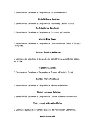 El Secretario de Estado en el Despacho de Educación Pública.
Lidia Williams de Arias.
El Secretario de Estado en el Despacho de Hacienda y Crédito Público.
Porfirio Zavala Sandoval.
El Secretario de Estado en el Despacho de Economía y Comercio.
Vicente Díaz Reyes
El Secretario de Estado en el Despacho de Comunicaciones, Obras Públicas y
Transporte.
Herman Aparicio Velásquez.
El Secretario de Estado en el Despacho de Salud Pública y Asistencia Social,
por la Ley.
Rigoberto Alvarado
El Secretario de Estado en el Despacho de Trabajo y Previsión Social.
Enrique Flores Valeriano
El Secretario de Estado en el Despacho de Recursos Naturales,
Rafael Leonardo Callejas.
El Secretario de Estado en el Despacho de Cultura, Turismo e información.
Efraín Lisandro González Muñoz
El Secretario Ejecutivo del Consejo Superior de Planificación Económica.
Arturo Corleto M.
 