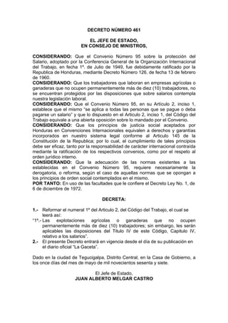 DECRETO NÚMERO 461
EL JEFE DE ESTADO,
EN CONSEJO DE MINISTROS,
CONSIDERANDO: Que el Convenio Número 95 sobre la protección del
Salario, adoptado por la Conferencia General de la Organización Internacional
del Trabajo, en fecha 1º. de Julio de 1949, fue debidamente ratificado por la
Republica de Honduras, mediante Decreto Número 126, de fecha 13 de febrero
de 1960.
CONSIDERANDO: Que los trabajadores que laboran en empresas agrícolas o
ganaderas que no ocupen permanentemente más de diez (10) trabajadores, no
se encuentran protegidos por las disposiciones que sobre salarios contempla
nuestra legislación laboral.
CONSIDERANDO: Que el Convenio Número 95, en su Artículo 2, inciso 1,
establece que el mismo “se aplica a todas las personas que se pague o deba
pagarse un salario” y que lo dispuesto en el Articulo 2, inciso 1, del Código del
Trabajo equivale a una abierta oposición sobre lo mandado por el Convenio.
CONSIDERANDO: Que los principios de justicia social aceptados por
Honduras en Convenciones Internacionales equivalen a derechos y garantías
incorporados en nuestro sistema legal conforme al Articulo 145 de la
Constitución de la Republica; por lo cual, el cumplimiento de tales principios
debe ser eficaz, tanto por la responsabilidad de carácter internacional contraída
mediante la ratificación de los respectivos convenios, como por el respeto al
orden jurídico interno.
CONSIDERANDO: Que la adecuación de las normas existentes a las
establecidas en el Convenio Número 95, requiere necesariamente la
derogatoria, o reforma, según el caso de aquellas normas que se opongan a
los principios de orden social contemplados en el mismo.
POR TANTO: En uso de las facultades que le confiere el Decreto Ley No. 1, de
6 de diciembre de 1972.
DECRETA:
1.- Reformar el numeral 1º del Articulo 2, del Código del Trabajo, el cual se
leerá así:
“1º.- Las explotaciones agrícolas o ganaderas que no ocupen
permanentemente más de diez (10) trabajadores; sin embargo, les serán
aplicables las disposiciones del Titulo IV de este Código, Capitulo IV,
relativo a los salarios”.
2.- El presente Decreto entrará en vigencia desde el día de su publicación en
el diario oficial “La Gaceta”.
Dado en la ciudad de Tegucigalpa, Distrito Central, en la Casa de Gobierno, a
los once días del mes de mayo de mil novecientos sesenta y siete.
El Jefe de Estado,
JUAN ALBERTO MELGAR CASTRO
 