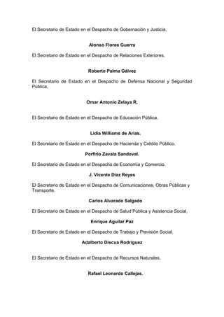 El Secretario de Estado en el Despacho de Gobernación y Justicia,
Alonso Flores Guerra
El Secretario de Estado en el Despacho de Relaciones Exteriores,
Roberto Palma Gálvez
El Secretario de Estado en el Despacho de Defensa Nacional y Seguridad
Pública,
Omar Antonio Zelaya R.
El Secretario de Estado en el Despacho de Educación Pública.
Lidia Williams de Arias.
El Secretario de Estado en el Despacho de Hacienda y Crédito Público.
Porfirio Zavala Sandoval.
El Secretario de Estado en el Despacho de Economía y Comercio.
J. Vicente Díaz Reyes
El Secretario de Estado en el Despacho de Comunicaciones, Obras Públicas y
Transporte.
Carlos Alvarado Salgado
El Secretario de Estado en el Despacho de Salud Pública y Asistencia Social,
Enrique Aguilar Paz
El Secretario de Estado en el Despacho de Trabajo y Previsión Social.
Adalberto Discua Rodríguez
El Secretario de Estado en el Despacho de Recursos Naturales,
Rafael Leonardo Callejas.
 