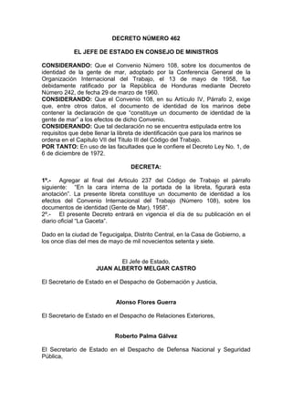 DECRETO NÚMERO 462
EL JEFE DE ESTADO EN CONSEJO DE MINISTROS
CONSIDERANDO: Que el Convenio Número 108, sobre los documentos de
identidad de la gente de mar, adoptado por la Conferencia General de la
Organización Internacional del Trabajo, el 13 de mayo de 1958, fue
debidamente ratificado por la República de Honduras mediante Decreto
Número 242, de fecha 29 de marzo de 1960.
CONSIDERANDO: Que el Convenio 108, en su Artículo IV, Párrafo 2, exige
que, entre otros datos, el documento de identidad de los marinos debe
contener la declaración de que “constituye un documento de identidad de la
gente de mar” a los efectos de dicho Convenio.
CONSIDERANDO: Que tal declaración no se encuentra estipulada entre los
requisitos que debe llenar la libreta de identificación que para los marinos se
ordena en el Capitulo VII del Titulo III del Código del Trabajo.
POR TANTO: En uso de las facultades que le confiere el Decreto Ley No. 1, de
6 de diciembre de 1972.
DECRETA:
1º.- Agregar al final del Articulo 237 del Código de Trabajo el párrafo
siguiente: “En la cara interna de la portada de la libreta, figurará esta
anotación”. La presente libreta constituye un documento de identidad a los
efectos del Convenio Internacional del Trabajo (Número 108), sobre los
documentos de identidad (Gente de Mar), 1958”.
2º.- El presente Decreto entrará en vigencia el día de su publicación en el
diario oficial “La Gaceta”.
Dado en la ciudad de Tegucigalpa, Distrito Central, en la Casa de Gobierno, a
los once días del mes de mayo de mil novecientos setenta y siete.
El Jefe de Estado,
JUAN ALBERTO MELGAR CASTRO
El Secretario de Estado en el Despacho de Gobernación y Justicia,
Alonso Flores Guerra
El Secretario de Estado en el Despacho de Relaciones Exteriores,
Roberto Palma Gálvez
El Secretario de Estado en el Despacho de Defensa Nacional y Seguridad
Pública,
 