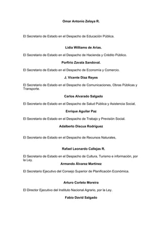 Omar Antonio Zelaya R.
El Secretario de Estado en el Despacho de Educación Pública.
Lidia Williams de Arias.
El Secretario de Estado en el Despacho de Hacienda y Crédito Público.
Porfirio Zavala Sandoval.
El Secretario de Estado en el Despacho de Economía y Comercio.
J. Vicente Díaz Reyes
El Secretario de Estado en el Despacho de Comunicaciones, Obras Públicas y
Transporte.
Carlos Alvarado Salgado
El Secretario de Estado en el Despacho de Salud Pública y Asistencia Social,
Enrique Aguilar Paz
El Secretario de Estado en el Despacho de Trabajo y Previsión Social.
Adalberto Discua Rodríguez
El Secretario de Estado en el Despacho de Recursos Naturales,
Rafael Leonardo Callejas R.
El Secretario de Estado en el Despacho de Cultura, Turismo e información, por
la Ley.
Armando Álvarez Martínez
El Secretario Ejecutivo del Consejo Superior de Planificación Económica.
Arturo Corleto Moreira
El Director Ejecutivo del Instituto Nacional Agrario, por la Ley.
Fabio David Salgado
 