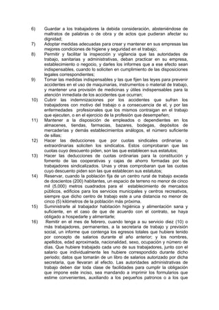 6) Guardar a los trabajadores la debida consideración, absteniéndose de
maltratos de palabras o de obra y de actos que pudieran afectar su
dignidad;
7) Adoptar medidas adecuadas para crear y mantener en sus empresas las
mejores condiciones de higiene y seguridad en el trabajo;
8) Permitir y facilitar la inspección y vigilancia que las autoridades de
trabajo, sanitarias y administrativas, deban practicar en su empresa,
establecimiento o negocio, y darles los informes que a ese efecto sean
indispensables, cuando lo soliciten en cumplimiento de las disposiciones
legales correspondientes;
9) Tomar las medidas indispensables y las que fijen las leyes para prevenir
accidentes en el uso de maquinarias, instrumentos o material de trabajo,
y mantener una provisión de medicinas y útiles indispensables para la
atención inmediata de los accidentes que ocurran;
10) Cubrir las indemnizaciones por los accidentes que sufran los
trabajadores con motivo del trabajo o a consecuencia de el, y por las
enfermedades profesionales que los mismos contraigan en el trabajo
que ejecuten, o en el ejercicio de la profesión que desempeñen;
11) Mantener a la disposición de empleados o dependientes en los
almacenes, tiendas, farmacias, bazares, bodegas, depósitos de
mercaderías y demás establecimientos análogos, el número suficiente
de sillas;
12) Hacer las deducciones que por cuotas sindicales ordinarias o
extraordinarias soliciten los sindicatos. Estos comprobaran que las
cuotas cuyo descuento piden, son las que establecen sus estatutos;
13) Hacer las deducciones de cuotas ordinarias para la constitución y
fomento de las cooperativas y cajas de ahorro formadas por los
trabajadores sindicalizados. Unas y otras comprobaran que las cuotas
cuyo descuento piden son las que establecen sus estatutos;
14) Reservar, cuando la población fija de un centro rural de trabajo exceda
de doscientos (200) habitantes, un espacio de terreno no menor de cinco
mil (5,000) metros cuadrados para el establecimiento de mercados
públicos, edificios para los servicios municipales y centros recreativos,
siempre que dicho centro de trabajo este a una distancia no menor de
cinco (5) kilómetros de la población más próxima.
15) Suministrarle al trabajador habitación higiénica y alimentación sana y
suficiente, en el caso de que de acuerdo con el contrato, se haya
obligado a hospedarle y alimentarle;
16) Remitir en el mes de febrero, cuando tenga a su servicio diez (10) o
más trabajadores, permanentes, a la secretaria de trabajo y previsión
social, un informe que contenga los egresos totales que hubiere tenido
por concepto de salarios durante el año anterior; y los nombres,
apellidos, edad aproximada, nacionalidad, sexo, ocupación y número de
días. Que hubiere trabajado cada uno de sus trabajadores, junto con el
salario que individualmente les hubiere correspondido durante dicho
periodo; datos que tomarán de un libro de salarios autorizado por dicha
secretaria, que llevaran al efecto. Las autoridades administrativas de
trabajo deben dar toda clase de facilidades para cumplir la obligación
que impone este inciso, sea mandando a imprimir los formularios que
estime convenientes, auxiliando a los pequeños patronos o a los que
 
