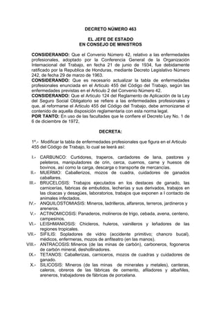DECRETO NÚMERO 463
EL JEFE DE ESTADO
EN CONSEJO DE MINISTROS
CONSIDERANDO: Que el Convenio Número 42, relativo a las enfermedades
profesionales, adoptado por la Conferencia General de la Organización
Internacional del Trabajo, en fecha 21 de junio de 1934, fue debidamente
ratificado por la Republica de Honduras, mediante Decreto Legislativo Número
242, de fecha 29 de marzo de 1963.
CONSIDERANDO: Que es necesario actualizar la tabla de enfermedades
profesionales enunciada en el Articulo 455 del Código del Trabajo, según las
enfermedades previstas en el Articulo 2 del Convenio Número 42.
CONSIDERANDO: Que el Articulo 124 del Reglamento de Aplicación de la Ley
del Seguro Social Obligatorio se refiere a las enfermedades profesionales y
que, al reformarse el Articulo 455 del Código del Trabajo, debe armonizarse el
contenido de aquella disposición reglamentaria con esta norma legal.
POR TANTO: En uso de las facultades que le confiere el Decreto Ley No. 1 de
6 de diciembre de 1972,
DECRETA:
1º.- Modificar la tabla de enfermedades profesionales que figura en el Articulo
455 del Código de Trabajo, lo cual se leerá así:
I.- CARBUNCO: Curtidores, traperos, cardadores de lana, pastores y
peleteros, manipuladores de crin, cerca, cuernos, carne y huesos de
bovinos, así como la carga, descarga o transporte de mercancías.
II.- MUERMO: Caballerizos, mozos de cuadra, cuidadores de ganados
caballares.
III.- BRUCELOSIS: Trabajos ejecutados en los destaces de ganado, las
carnicerías, fabricas de embutidos, lecherías y sus derivados, trabajos en
las cloacas y desagües, laboratorios, trabajos que exponen a l contacto de
animales infectados.
IV.- ANQUILOSTOMIASIS: Mineros, ladrilleros, alfareros, terreros, jardineros y
areneros.
V.- ACTINOMICOSIS: Panaderos, molineros de trigo, cebada, avena, centeno,
campesinos.
VI.- LEISHMANIOSIS: Chicleros, huleros, vainilleros y leñadores de las
regiones tropicales.
VII.- SIFILIS: Sopladores de vidrio (accidente primitivo; chancro bucal),
médicos, enfermeras, mozos de anfiteatro (en las manos).
VIII.- ANTRACOSIS: Mineros (de las minas de carbón), carboneros, fogoneros
de carbón mineral, deshollinadores.
IX.- TETANOS: Caballerizas, carniceros, mozos de cuadras y cuidadores de
ganado.
X.- SILICOSIS: Mineros (de las minas de minerales y metales), canteras,
caleros, obreros de las fábricas de cemento, afiladores y albañiles,
areneros, trabajadores de fábricas de porcelana.
 