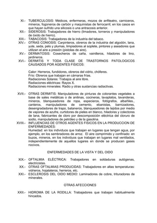 XI.- TUBERCULOSIS: Médicos, enfermeras, mozos de anfiteatro, carniceros,
mineros, fogoneros de carbón y maquinistas de ferrocarril, en los casos en
que hayan sufrido una silicosis o una antracosis anterior.
XII.- SIDEROSIS: Trabajadores de hierro (limadores, torneros y manipuladores
de óxido de hierro).
XIII.- TABACOSIS: Trabajadores de la industria del tabaco.
XIV.- OTRAS CONIOSIS: Carpinteros, obreros de la industria del algodón, lana,
yute, seda, pelo y plumas, limpiadores al soplete, pintores y aseadores que
utilizan el aire a presión (pistolas de aire).
XV.- DERMATOSIS: Cosecheros de caña, vainilleros, hiladores de lino,
jardineros.
XVI.- DERMITIS Y TODA CLASE DE TRASTORNOS PATOLOGICOS
CAUSADOS POR AGENTES FISICOS:
Calor: Herreros, fundidores, obreros del vidrio, chóferes.
Frío: Obreros que trabajan en cámaras frías.
Radiaciones Solares: Trabajos al aire libre.
Radiaciones eléctricas: Rayos X.
Radiaciones minerales: Radio y otras sustancias radiactivas.
XVII.- OTRAS DERMITIS: Manipuladores de pinturas de colorantes vegetales a
base de sales metálicas o de anilinas, cocineras, lavaplatos, lavanderas,
mineros, blanqueadores de ropa, especieros, fotógrafos, albañiles.,
canteros, manipuladores de cemento, ebanistas, barnizadores,
desengradadores de trapo, bataneros, blanqueadores de tejidos por medio
de vapores de azufre, curtidores de pieles en blanco, hiladores y colectores
de lana, fabricantes de cloro por descomposición eléctrica del cloruro de
sodio, manipuladores de petróleo y de la gasolina.
XVIII.- INFLUENCIAS DE OTROS AGENTES FISICOS EN LA PRODUCCION DE
ENFERMEDADES:
Humedad: en los individuos que trabajan en lugares que tengan agua, por
ejemplo, en los sembradores de arroz. El aire comprimido y confinado: en
buzos, mineros, en los individuos que trabajan en lugares mal ventilados,
independientemente de aquellos lugares en donde se producen gases
nocivos.
ENFERMEDADES DE LA VISTA Y DEL OIDO
XIX.- OFTALMIA ELÉCTRICA: Trabajadores en soldaduras autógenas,
electricistas.
XX.- OTRAS OFTALMIAS PRODUCIDAS: Trabajadores en altas temperaturas:
vidrieros, hojalateros, herreros, etc.
XXI.- ESCLEROSIS DEL OIDO MEDIO: Laminadores de cobre, trituradores de
minerales.
OTRAS AFECCIONES
XXII.- HIDROMA DE LA RODILLA: Trabajadores que trabajan habitualmente
hincados.
 