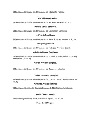 El Secretario de Estado en el Despacho de Educación Pública.
Lidia Williams de Arias.
El Secretario de Estado en el Despacho de Hacienda y Crédito Público.
Porfirio Zavala Sandoval.
El Secretario de Estado en el Despacho de Economía y Comercio.
J. Vicente Díaz Reyes
El Secretario de Estado en el Despacho de Salud Pública y Asistencia Social,
Enrique Aguilar Paz
El Secretario de Estado en el Despacho de Trabajo y Previsión Social.
Adalberto Discua Rodríguez
El Secretario de Estado en el Despacho de Comunicaciones, Obras Publicas y
Transporte, por la Ley.
Carlos Alvarado Salgado.
El Secretario de Estado en el Despacho de Recursos Naturales,
Rafael Leonardo Callejas R.
El Secretario de Estado en el Despacho de Cultura, Turismo e información, por
la Ley.
Armando Álvarez Martínez
El Secretario Ejecutivo del Consejo Superior de Planificación Económica.
Arturo Corleto Moreira
El Director Ejecutivo del Instituto Nacional Agrario, por la Ley.
Fabio David Salgado
 