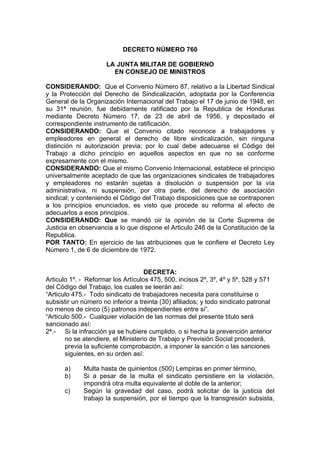 DECRETO NÚMERO 760
LA JUNTA MILITAR DE GOBIERNO
EN CONSEJO DE MINISTROS
CONSIDERANDO: Que el Convenio Número 87, relativo a la Libertad Sindical
y la Protección del Derecho de Sindicalización, adoptada por la Conferencia
General de la Organización Internacional del Trabajo el 17 de junio de 1948, en
su 31ª reunión, fue debidamente ratificado por la Republica de Honduras
mediante Decreto Número 17, de 23 de abril de 1956, y depositado el
correspondiente instrumento de ratificación.
CONSIDERANDO: Que el Convenio citado reconoce a trabajadores y
empleadores en general el derecho de libre sindicalización, sin ninguna
distinción ni autorización previa; por lo cual debe adecuarse el Código del
Trabajo a dicho principio en aquellos aspectos en que no se conforme
expresamente con el mismo.
CONSIDERANDO: Que el mismo Convenio Internacional, establece el principio
universalmente aceptado de que las organizaciones sindicales de trabajadores
y empleadores no estarán sujetas a disolución o suspensión por la vía
administrativa, ni suspensión, por otra parte, del derecho de asociación
sindical; y conteniendo el Código del Trabajo disposiciones que se contraponen
a los principios enunciados, es visto que procede su reforma al efecto de
adecuarlos a esos principios.
CONSIDERANDO: Que se mandó oir la opinión de la Corte Suprema de
Justicia en observancia a lo que dispone el Articulo 246 de la Constitución de la
Republica.
POR TANTO: En ejercicio de las atribuciones que le confiere el Decreto Ley
Número 1, de 6 de diciembre de 1972.
DECRETA:
Articulo 1º. - Reformar los Artículos 475, 500, incisos 2º, 3º, 4º y 5º, 528 y 571
del Código del Trabajo, los cuales se leerán así:
“Articulo 475.- Todo sindicato de trabajadores necesita para constituirse o
subsistir un número no inferior a treinta (30) afiliados; y todo sindicato patronal
no menos de cinco (5) patronos independientes entre si”.
“Articulo 500.- Cualquier violación de las normas del presente titulo será
sancionado así:
2ª.- Si la infracción ya se hubiere cumplido, o si hecha la prevención anterior
no se atendiere, el Ministerio de Trabajo y Previsión Social procederá,
previa la suficiente comprobación, a imponer la sanción o las sanciones
siguientes, en su orden así:
a) Multa hasta de quinientos (500) Lempiras en primer término,
b) Si a pesar de la multa el sindicato persistiere en la violación,
impondrá otra multa equivalente al doble de la anterior;
c) Según la gravedad del caso, podrá solicitar de la justicia del
trabajo la suspensión, por el tiempo que la transgresión subsista,
 