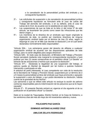 o la cancelación de la personalidad jurídica del sindicato y su
consiguiente liquidación.
3º.- Las solicitudes de suspensión o de cancelación de personalidad jurídica
y consiguiente liquidación se formulará ante el Juez de Letras del
Trabajo del domicilio del sindicato, o en su defecto, ante el Juez de
Letras de lo Civil, de acuerdo con lo establecido en este Código.
4º.- Las suspensiones de que se trata en la letra c) del inciso 2º de este
articulo, se levantarán tan pronto como cesen las infracciones que les
dieron origen; y
5º.- Los miembros de la directiva de un sindicato que hayan originado la
disolución de éste, no podrán ser miembros directivos de ninguna
organización sindical hasta por el término de tres (3) años, según lo
disponga el Juez en el fallo que decrete la disolución y en el cual serán
declarados nominalmente tales responsables”.
“Articulo 504.- Los extranjeros gozan del derecho de afiliarse a cualquier
organización sindical de acuerdo con las disposiciones aplicables de este
Código; pero no serán elegibles para cargos directivos”.
“Articulo 528.- En todo caso de disolución, el Ministerio del Trabajo y Previsión
Social cancelará mediante nota marginal la correspondiente inscripción y hará
publicar por tres (3) veces consecutivas en el periódico oficial “La Gaceta” un
extracto de las actuaciones o hechos que causaron la disolución”.
“Articulo 571.- Declarada la ilegalidad de una suspensión del trabajo, el
patrono queda en libertad de despedir por tal motivo a quienes hubieren
intervenido o participado en ella.
A solicitud de parte interesada, el Juez competente con vista de la resolución
de la Secretaría de Trabajo y Previsión Social, suspenderá por un término de 2
a 6 meses la personalidad jurídica del sindicato que haya promovido o apoyado
la suspensión o paro de trabajo; y aun podrá decretarse su disolución, habida
cuenta de la gravedad de los hechos”.
Las sanciones a que se refiere este articulo no excluye la acción de patrono
contra los responsables para la indemnización de los perjuicios que se le hayan
causado”.
Articulo 2º.- El presente Decreto entrará en vigencia el día siguiente al de su
publicación en el periódico oficial “La Gaceta”.
Dado en la ciudad de Tegucigalpa, Distrito Central, en la Casa de Gobierno, a
los veinticinco días del mes de mayo de mil novecientos setenta y nueve.
POLICARPO PAZ GARCÍA
DOMINGO ANTONIO ALVAREZ CRUZ
AMILCAR ZELAYA RODRIGUEZ
 