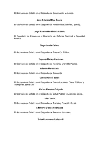 El Secretario de Estado en el Despacho de Gobernación y Justicia,
José Cristóbal Díaz García
El Secretario de Estado en el Despacho de Relaciones Exteriores, por ley,
Jorge Ramón Hernández Alcerro
El Secretario de Estado en el Despacho de Defensa Nacional y Seguridad
Pública,
Diego Landa Celano
El Secretario de Estado en el Despacho de Educación Pública.
Eugenio Matute Canizales
El Secretario de Estado en el Despacho de Hacienda y Crédito Público.
Valentín Mendoza A.
El Secretario de Estado en el Despacho de Economía
Carlos Manuel Zerón
El Secretario de Estado en el Despacho de Comunicaciones, Obras Públicas y
Transporte, por la Ley.
Carlos Alvarado Salgado
El Secretario de Estado en el Despacho de Salud Pública y Asistencia Social,
Luis Cousín
El Secretario de Estado en el Despacho de Trabajo y Previsión Social.
Adalberto Discua Rodríguez
El Secretario de Estado en el Despacho de Recursos Naturales,
Rafael Leonardo Callejas R.
 