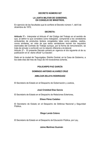 DECRETO NÚMERO 927
LA JUNTA MILITAR DE GOBIERNO,
EN CONSEJO DE MINISTROS,
En ejercicio de las facultades que le confiere el Decreto número 1, del 6 de
diciembre de 1972,
DECRETA:
Articulo 1º.- Interpretar el Articulo 4º del Código del Trabajo en el sentido de
que, al definir lo que considera como trabajador, comprende a los vendedores
ambulantes de productos lácteos congelados tales como paletas, vasitos,
conos similares, en vista de que estos vendedores reúnen los requisitos
esenciales del Contrato de Trabajo aunque, por la forma de remuneración, se
trate de simular o confundir con la relación diferente a la laboral.
Articulo 2º.- El presente Decreto entrará en vigencia el día siguiente al de su
publicación en el diario oficial “La Gaceta”.
Dado en la ciudad de Tegucigalpa, Distrito Central, en la Casa de Gobierno, a
los siete días del mes de mayo de mil novecientos ochenta.
POLICARPO PAZ GARCÍA
DOMINGO ANTONIO ALVAREZ CRUZ
AMILCAR ZELAYA RODRIGUEZ
El Secretario de Estado en el Despacho de Gobernación y Justicia,
José Cristóbal Díaz García
El Secretario de Estado en el Despacho de Relaciones Exteriores,
Eliseo Pérez Cadalso
El Secretario de Estado en el Despacho de Defensa Nacional y Seguridad
Pública,
Diego Landa Celano
El Secretario de Estado en el Despacho de Educación Pública, por Ley,
Jaime Martínez Guzmán
 