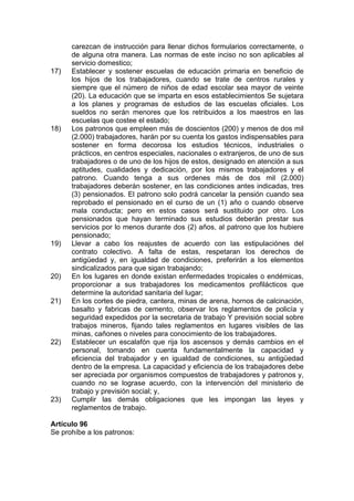 carezcan de instrucción para llenar dichos formularios correctamente, o
de alguna otra manera. Las normas de este inciso no son aplicables al
servicio domestico;
17) Establecer y sostener escuelas de educación primaria en beneficio de
los hijos de los trabajadores, cuando se trate de centros rurales y
siempre que el número de niños de edad escolar sea mayor de veinte
(20). La educación que se imparta en esos establecimientos Se sujetara
a los planes y programas de estudios de las escuelas oficiales. Los
sueldos no serán menores que los retribuidos a los maestros en las
escuelas que costee el estado;
18) Los patronos que empleen más de doscientos (200) y menos de dos mil
(2.000) trabajadores, harán por su cuenta los gastos indispensables para
sostener en forma decorosa los estudios técnicos, industriales o
prácticos, en centros especiales, nacionales o extranjeros, de uno de sus
trabajadores o de uno de los hijos de estos, designado en atención a sus
aptitudes, cualidades y dedicación, por los mismos trabajadores y el
patrono. Cuando tenga a sus ordenes más de dos mil (2.000)
trabajadores deberán sostener, en las condiciones antes indicadas, tres
(3) pensionados. El patrono solo podrá cancelar la pensión cuando sea
reprobado el pensionado en el curso de un (1) año o cuando observe
mala conducta; pero en estos casos será sustituido por otro. Los
pensionados que hayan terminado sus estudios deberán prestar sus
servicios por lo menos durante dos (2) años, al patrono que los hubiere
pensionado;
19) Llevar a cabo los reajustes de acuerdo con las estipulaciónes del
contrato colectivo. A falta de estas, respetaran los derechos de
antigüedad y, en igualdad de condiciones, preferirán a los elementos
sindicalizados para que sigan trabajando;
20) En los lugares en donde existan enfermedades tropicales o endémicas,
proporcionar a sus trabajadores los medicamentos profilácticos que
determine la autoridad sanitaria del lugar;
21) En los cortes de piedra, cantera, minas de arena, hornos de calcinación,
basalto y fabricas de cemento, observar los reglamentos de policía y
seguridad expedidos por la secretaria de trabajo Y previsión social sobre
trabajos mineros, fijando tales reglamentos en lugares visibles de las
minas, cañones o niveles para conocimiento de los trabajadores.
22) Establecer un escalafón que rija los ascensos y demás cambios en el
personal, tomando en cuenta fundamentalmente la capacidad y
eficiencia del trabajador y en igualdad de condiciones, su antigüedad
dentro de la empresa. La capacidad y eficiencia de los trabajadores debe
ser apreciada por organismos compuestos de trabajadores y patronos y,
cuando no se lograse acuerdo, con la intervención del ministerio de
trabajo y previsión social; y,
23) Cumplir las demás obligaciones que les impongan las leyes y
reglamentos de trabajo.
Artículo 96
Se prohíbe a los patronos:
 