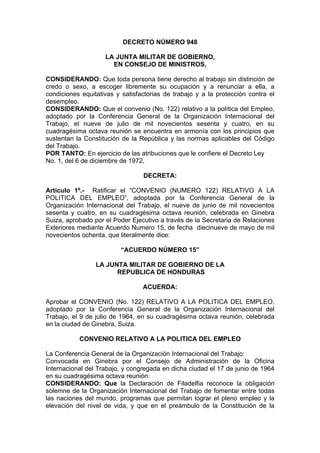 DECRETO NÚMERO 948
LA JUNTA MILITAR DE GOBIERNO,
EN CONSEJO DE MINISTROS,
CONSIDERANDO: Que toda persona tiene derecho al trabajo sin distinción de
credo o sexo, a escoger libremente su ocupación y a renunciar a ella, a
condiciones equitativas y satisfactorias de trabajo y a la protección contra el
desempleo.
CONSIDERANDO: Que el convenio (No. 122) relativo a la política del Empleo,
adoptado por la Conferencia General de la Organización Internacional del
Trabajo, el nueve de julio de mil novecientos sesenta y cuatro, en su
cuadragésima octava reunión se encuentra en armonía con los principios que
sustentan la Constitución de la República y las normas aplicables del Código
del Trabajo.
POR TANTO: En ejercicio de las atribuciones que le confiere el Decreto Ley
No. 1, del 6 de diciembre de 1972,
DECRETA:
Artículo 1º.- Ratificar el “CONVENIO (NUMERO 122) RELATIVO A LA
POLITICA DEL EMPLEO”, adoptada por la Conferencia General de la
Organización Internacional del Trabajo, el nueve de junio de mil novecientos
sesenta y cuatro, en su cuadragésima octava reunión, celebrada en Ginebra
Suiza, aprobado por el Poder Ejecutivo a través de la Secretaria de Relaciones
Exteriores mediante Acuerdo Numero 15, de fecha diecinueve de mayo de mil
novecientos ochenta, que literalmente dice:
“ACUERDO NÚMERO 15”
LA JUNTA MILITAR DE GOBIERNO DE LA
REPUBLICA DE HONDURAS
ACUERDA:
Aprobar el CONVENIO (No. 122) RELATIVO A LA POLITICA DEL EMPLEO,
adoptado por la Conferencia General de la Organización Internacional del
Trabajo, el 9 de julio de 1964, en su cuadragésima octava reunión, celebrada
en la ciudad de Ginebra, Suiza.
CONVENIO RELATIVO A LA POLITICA DEL EMPLEO
La Conferencia General de la Organización Internacional del Trabajo:
Convocada en Ginebra por el Consejo de Administración de la Oficina
Internacional del Trabajo, y congregada en dicha ciudad el 17 de junio de 1964
en su cuadragésima octava reunión:
CONSIDERANDO: Que la Declaración de Filadelfia reconoce la obligación
solemne de la Organización Internacional del Trabajo de fomentar entre todas
las naciones del mundo, programas que permitan lograr el pleno empleo y la
elevación del nivel de vida, y que en el preámbulo de la Constitución de la
 