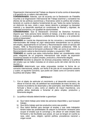 Organización Internacional del Trabajo se dispone la lucha contra el desempleo
y la garantía de un salario vital adecuado;
CONSIDERANDO: Además, que de acuerdo con la Declaración de Filadelfia
incumbe a la Organización Internacional del Trabajo examinar y considerar los
efectos de las políticas económicas y financieras sobre la política del empleo,
teniendo en cuenta el objetivo fundamental de que “todos los seres humanos,
sin distinción de raza, credo o sexo, tienen derecho a perseguir su bienestar
material y su desarrollo espiritual en condiciones de libertad y dignidad, de
seguridad económica y en igualdad de oportunidades;
CONSIDERANDO: Que la Declaración Universal de Derechos Humanos
dispone que “toda persona tiene derecho al trabajo, a la libre elección de su
trabajo, a condiciones equitativas y satisfactorias de trabajo y a la protección
contra el desempleo”.
TENIENDO en cuenta las disposiciones de los convenios y recomendaciones
internacionales del trabajo en vigor relacionados directamente con la política
del empleo, especialmente el Convenio y Recomendación sobre el servicio del
empleo, 1948; la Recomendación sobre la orientación profesional, 1949, la
Recomendación sobre la formación profesional 1962, así como el convenio y la
Recomendación sobre la discriminación (empleo y ocupación) 1958;
TENIENDO en cuenta que estos instrumentos deben ser considerados como
parte integrante de un programa internacional más amplio de expansión
económica basado en el pleno empleo, productivo y libremente elegido;
HABIENDO decidido la adopción de diversas propuestas relativas a la política
del empleo que se hallan incluidas en el octavo punto del orden del día de la
reunión, y
HABIENDO determinado que estas propuestas revistan la forma de un
convenio internacional, adopta, con fecha 9 de julio de mi novecientos sesenta
y cuatro, el siguiente Convenio, que podrá ser citado como el Convenio sobre
la política del empleo 1964;
ARTICULO 1
1.- Con el objeto de estimular el crecimiento y el desarrollo económico, de
elevar el nivel de vida, de satisfacer las necesidades de mano de obra y de
resolver el problema de desempleo y del subempleo, todo Miembro deberá
formular y llevar a cabo, como un objetivo de mayor importancia, una
política activa destinada a fomentar el pleno empleo, productivo y
libremente elegido.
2.- La política indicada deberá tender a garantizar:
a) Que habrá trabajo para todas las personas disponibles y que busquen
trabajo;
b) Que dicho trabajo será tan productivo como sea posible;
c) Que habrá libertad para escoger el empleo y que cada trabajador
tendrá todas las posibilidades de adquirir la formación necesaria para
ocupar el empleo que le convenga y de utilizar en este empleo esta
formación y las facultades que posea, sin que se tengan en cuenta su
raza, color, sexo, religión, opinión política, procedencia nacional u
origen social.
 
