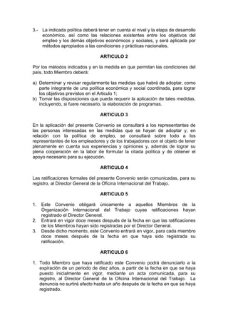 3.- La indicada política deberá tener en cuenta el nivel y la etapa de desarrollo
económico, así como las relaciones existentes entre los objetivos del
empleo y los demás objetivos económicos y sociales, y será aplicada por
métodos apropiados a las condiciones y prácticas nacionales.
ARTICULO 2
Por los métodos indicados y en la medida en que permitan las condiciones del
país, todo Miembro deberá:
a) Determinar y revisar regularmente las medidas que habrá de adoptar, como
parte integrante de una política económica y social coordinada, para lograr
los objetivos previstos en el Articulo 1;
b) Tomar las disposiciones que pueda requerir la aplicación de tales medidas,
incluyendo, si fuere necesario, la elaboración de programas.
ARTICULO 3
En la aplicación del presente Convenio se consultará a los representantes de
las personas interesadas en las medidas que se hayan de adoptar y, en
relación con la política de empleo, se consultará sobre todo a los
representantes de los empleadores y de los trabajadores con el objeto de tener
plenamente en cuenta sus experiencias y opiniones y, además de lograr su
plena cooperación en la labor de formular la citada política y de obtener el
apoyo necesario para su ejecución.
ARTICULO 4
Las ratificaciones formales del presente Convenio serán comunicadas, para su
registro, al Director General de la Oficina Internacional del Trabajo.
ARTICULO 5
1. Este Convenio obligará únicamente a aquellos Miembros de la
Organización Internacional del Trabajo cuyas ratificaciones hayan
registrado el Director General.
2. Entrará en vigor doce meses después de la fecha en que las ratificaciones
de los Miembros hayan sido registradas por el Director General.
3. Desde dicho momento, este Convenio entrará en vigor, para cada miembro
doce meses después de la fecha en que haya sido registrada su
ratificación.
ARTICULO 6
1. Todo Miembro que haya ratificado este Convenio podrá denunciarlo a la
expiración de un periodo de diez años, a partir de la fecha en que se haya
puesto inicialmente en vigor, mediante un acta comunicada, para su
registro, al Director General de la Oficina Internacional del Trabajo. La
denuncia no surtirá efecto hasta un año después de la fecha en que se haya
registrado.
 