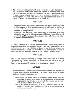 2. Todo Miembro que haya ratificado este Convenio y que, en el plazo de un
año después de la expiración del periodo de diez años mencionados en el
párrafo precedente, no haga uso del derecho de denuncia previsto en este
Articulo quedará obligado durante un nuevo periodo de diez años, y en lo
sucesivo podrá denunciar este Convenio a la expiración de cada periodo de
diez años, en las condiciones previstas en este Articulo.
ARTICULO 7
1. El Director General de la Oficina Internacional del Trabajo notificará a todos
los Miembros de la Organización Internacional del Trabajo el registro de
cuantas ratificaciones, declaraciones y denuncias le comuniquen los
Miembros de la Organización.
2. Al notificar a los Miembros de la Organización el registro de la segunda
ratificación que le haya sido comunicada, el Director General llamará la
atención de los Miembros de la Organización sobre la fecha en que entrará
en vigor el presente Convenio.
ARTICULO 8
El Director General de la Oficina Internacional del Trabajo comunicará al
Secretario General de las Naciones Unidas, a los efectos del registro y de
conformidad con el Articulo 102 de la Carta de las Naciones Unidas, una
información completa sobre todas las ratificaciones, declaraciones y actas de
denuncias que haya registrado de acuerdo con los artículos precedentes.
ARTICULO 9
Cada vez que lo estime necesario, el Consejo de Administración de la Oficina
Internacional del Trabajo presentará a la Conferencia una memoria sobre la
aplicación del Convenio, y considerará la conveniencia de incluir en el orden
del día de la Conferencia la cuestión de su revisión total o parcial.
ARTICULO 10
1. En caso de que la Conferencia adopte un nuevo convenio que implique una
revisión total o parcial del presente, y a menos que el nuevo convenio
contenga disposiciones en contrario:
a) La ratificación, por un Miembro del nuevo convenio revisor implicará,
ipso jure, la denuncia inmediata de este Convenio, no obstante las
disposiciones contenidas en el Articulo 6, siempre que el nuevo
Convenio revisor haya entrado en vigor;
b) Este Convenio continuará en vigor en todo caso, en su forma y
contenido actuales, para los Miembros que lo hayan ratificado y no
ratifiquen el convenio revisor.
 