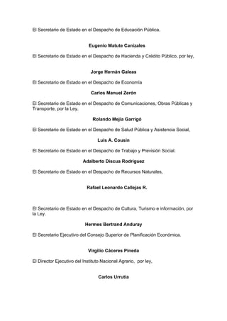El Secretario de Estado en el Despacho de Educación Pública.
Eugenio Matute Canizales
El Secretario de Estado en el Despacho de Hacienda y Crédito Público, por ley,
Jorge Hernán Galeas
El Secretario de Estado en el Despacho de Economía
Carlos Manuel Zerón
El Secretario de Estado en el Despacho de Comunicaciones, Obras Públicas y
Transporte, por la Ley.
Rolando Mejía Garrigó
El Secretario de Estado en el Despacho de Salud Pública y Asistencia Social,
Luis A. Cousín
El Secretario de Estado en el Despacho de Trabajo y Previsión Social.
Adalberto Discua Rodríguez
El Secretario de Estado en el Despacho de Recursos Naturales,
Rafael Leonardo Callejas R.
El Secretario de Estado en el Despacho de Cultura, Turismo e información, por
la Ley.
Hermes Bertrand Anduray
El Secretario Ejecutivo del Consejo Superior de Planificación Económica.
Virgilio Cáceres Pineda
El Director Ejecutivo del Instituto Nacional Agrario, por ley,
Carlos Urrutia
 