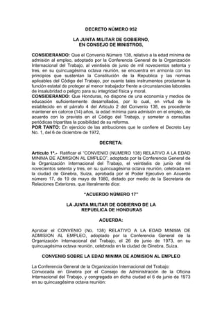 DECRETO NÚMERO 952
LA JUNTA MILITAR DE GOBIERNO,
EN CONSEJO DE MINISTROS,
CONSIDERANDO: Que el Convenio Número 138, relativo a la edad mínima de
admisión al empleo, adoptado por la Conferencia General de la Organización
Internacional del Trabajo, al veintiséis de junio de mil novecientos setenta y
tres, en su quincuagésima octava reunión, se encuentra en armonía con los
principios que sustentan la Constitución de la Republica y las normas
aplicables del Código del Trabajo, por cuanto tales instrumentos proclaman la
función estatal de proteger al menor trabajador frente a circunstancias laborales
de insalubridad o peligro para su integridad física y moral.
CONSIDERANDO: Que Honduras, no dispone de una economía y medios de
educación suficientemente desarrollados, por lo cual, en virtud de lo
establecido en el párrafo 4 del Articulo 2 del Convenio 138, es procedente
mantener en catorce (14) años, la edad mínima para admisión en el empleo, de
acuerdo con lo previsto en el Código del Trabajo, y someter a consultas
periódicas tripartitas la posibilidad de su reforma.
POR TANTO: En ejercicio de las atribuciones que le confiere el Decreto Ley
No. 1, del 6 de diciembre de 1972,
DECRETA:
Artículo 1º.- Ratificar el “CONVENIO (NUMERO 138) RELATIVO A LA EDAD
MINIMA DE ADMISION AL EMPLEO”, adoptada por la Conferencia General de
la Organización Internacional del Trabajo, el veintiséis de junio de mil
novecientos setenta y tres, en su quincuagésima octava reunión, celebrada en
la ciudad de Ginebra, Suiza, aprobada por el Poder Ejecutivo en Acuerdo
número 17, de 19 de mayo de 1980, dictado por medio de la Secretaria de
Relaciones Exteriores, que literalmente dice:
“ACUERDO NÚMERO 17”
LA JUNTA MILITAR DE GOBIERNO DE LA
REPUBLICA DE HONDURAS
ACUERDA:
Aprobar el CONVENIO (No. 138) RELATIVO A LA EDAD MINIMA DE
ADMISION AL EMPLEO, adoptado por la Conferencia General de la
Organización Internacional del Trabajo, el 26 de junio de 1973, en su
quincuagésima octava reunión, celebrada en la ciudad de Ginebra, Suiza.
CONVENIO SOBRE LA EDAD MINIMA DE ADMISION AL EMPLEO
La Conferencia General de la Organización Internacional del Trabajo:
Convocada en Ginebra por el Consejo de Administración de la Oficina
Internacional del Trabajo, y congregada en dicha ciudad el 6 de junio de 1973
en su quincuagésima octava reunión:
 