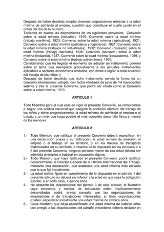 Después de haber decidido adoptar diversas proposiciones relativas a la edad
mínima de admisión al empleo, cuestión que constituye el cuarto punto en el
orden del día de la reunión;
Teniendo en cuenta las disposiciones de los siguientes convenios: Convenio
sobre la edad mínima (industria), 1919; Convenio sobre la edad mínima
(trabajo marítimo), 1920; Convenio sobre la edad mínima (agricultura), 1921;
Convenio sobre la edad mínima (pañoleros y fogoneros), 1921; Convenio sobre
la edad mínima (trabajos no industriales), 1932; Convenio (revisado) sobre la
edad mínima (trabajo marítimo), 1936; Convenio (revisado) sobre la edad
mínima (industria), 1937; Convenio sobre la edad mínima (pescadores), 1959; y
Convenio sobre la edad mínima (trabajo subterráneo), 1965;
Considerando que ha llegado el momento de adoptar un instrumento general
sobre el tema que reemplace gradualmente a los actuales instrumentos
aplicables a sectores económicos limitados, con miras a lograr la total abolición
del trabajo de los niños; y
Después de haber decidido que dicho instrumento revista la forma de un
convenio internacional, adopta, con fecha veintiséis de junio de mil novecientos
setenta y tres el presente Convenio, que podrá ser citado como el Convenio
sobre la edad mínima, 1973:
ARTICULO 1
Todo Miembro para el cual esté en vigor el presente Convenio, se compromete
a seguir una política nacional que asegure la abolición efectiva del trabajo de
los niños y eleve progresivamente la edad mínima de admisión al empleo o al
trabajo a un nivel que haga posible el más completo desarrollo físico y mental
de los menores.
ARTICULO 2
1.- Todo Miembro que ratifique el presente Convenio deberá especificar, en
una declaración anexa a su ratificación, la edad mínima de admisión al
empleo o al trabajo en su territorio, y en los medios de transporte
matriculados en su territorio, a reserva de lo dispuesto en los Artículos 4 a
8 del presente Convenio, ninguna persona menor de esa edad deberá ser
admitida al empleo o trabajar en ocupación alguna.
2.- Todo Miembro que haya ratificado el presente Convenio podrá notificar
posteriormente al Director General de la Oficina Internacional del Trabajo,
mediante otra declaración, que establece una edad mínima más elevada
que la que fijó inicialmente.
3.- La edad minina fijada en cumplimiento de lo dispuesto en el párrafo 1 del
presente artículo no deberá ser inferior a la edad en que cesa la obligación
escolar, o en todo caso, a quince años.
4.- No obstante las disposiciones del párrafo 3 de este articulo, el Miembro
cuya economía y medios de educación estén insuficientemente
desarrollados podrá, previa consulta con las organizaciones de
empleadores y de trabajadores interesadas, si tales organizaciones
existen, especificar inicialmente una edad mínima de catorce años.
5.- Cada miembro que haya especificado una edad mínima de catorce años
con arreglo a las disposiciones del párrafo precedente deberá declarar en
 