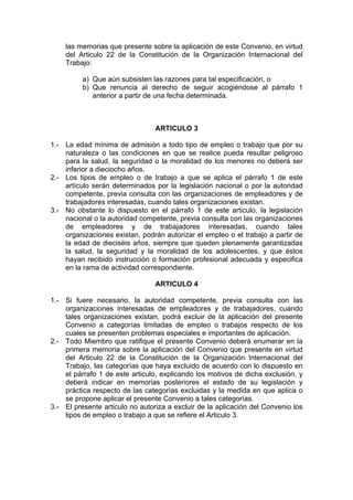 las memorias que presente sobre la aplicación de este Convenio, en virtud
del Articulo 22 de la Constitución de la Organización Internacional del
Trabajo:
a) Que aún subsisten las razones para tal especificación, o
b) Que renuncia al derecho de seguir acogiéndose al párrafo 1
anterior a partir de una fecha determinada.
ARTICULO 3
1.- La edad mínima de admisión a todo tipo de empleo o trabajo que por su
naturaleza o las condiciones en que se realice pueda resultar peligroso
para la salud, la seguridad o la moralidad de los menores no deberá ser
inferior a dieciocho años.
2.- Los tipos de empleo o de trabajo a que se aplica el párrafo 1 de este
artículo serán determinados por la legislación nacional o por la autoridad
competente, previa consulta con las organizaciones de empleadores y de
trabajadores interesadas, cuando tales organizaciones existan.
3.- No obstante lo dispuesto en el párrafo 1 de este articulo, la legislación
nacional o la autoridad competente, previa consulta con las organizaciones
de empleadores y de trabajadores interesadas, cuando tales
organizaciones existan, podrán autorizar el empleo o el trabajo a partir de
la edad de dieciséis años, siempre que queden plenamente garantizadas
la salud, la seguridad y la moralidad de los adolescentes, y que éstos
hayan recibido instrucción o formación profesional adecuada y especifica
en la rama de actividad correspondiente.
ARTICULO 4
1.- Si fuere necesario, la autoridad competente, previa consulta con las
organizaciones interesadas de empleadores y de trabajadores, cuando
tales organizaciones existan, podrá excluir de la aplicación del presente
Convenio a categorías limitadas de empleo o trabajos respecto de los
cuales se presenten problemas especiales e importantes de aplicación.
2.- Todo Miembro que ratifique el presente Convenio deberá enumerar en la
primera memoria sobre la aplicación del Convenio que presente en virtud
del Articulo 22 de la Constitución de la Organización Internacional del
Trabajo, las categorías que haya excluido de acuerdo con lo dispuesto en
el párrafo 1 de este articulo, explicando los motivos de dicha exclusión, y
deberá indicar en memorias posteriores el estado de su legislación y
práctica respecto de las categorías excluidas y la medida en que aplica o
se propone aplicar el presente Convenio a tales categorías.
3.- El presente articulo no autoriza a excluir de la aplicación del Convenio los
tipos de empleo o trabajo a que se refiere el Articulo 3.
 